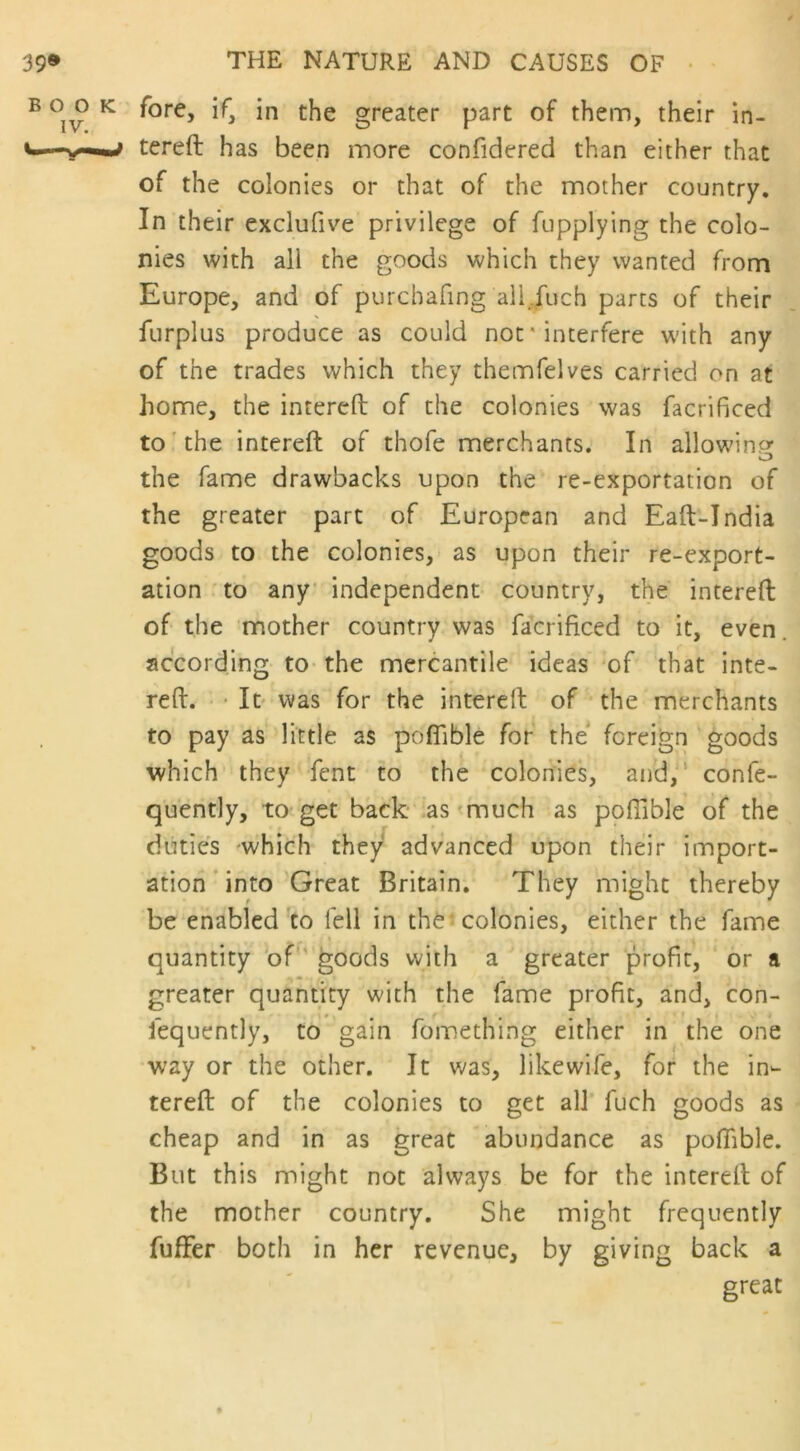 e GO k fore, i f3 in the greater part of them, their in- i'—tereft has been more confidered than either that of the colonies or that of the mother country. In their exclufive privilege of fupplying the colo- nies with all the goods which they wanted from Europe, and of purchafing all fuch parts of their furplus produce as could not' interfere with any of the trades which they themfelves carried on at home, the intereft of the colonies was facrificed to the intereft of thofe merchants. In allowing the fame drawbacks upon the re-exportation of the greater part of European and Eaft-India goods to the colonies, as upon their re-export- ation to any independent country, the intereft of the mother country was facrificed to it, even according to the mercantile ideas of that inte- reft. It was for the intereft of the merchants to pay as little as pofiible for the foreign goods which they fent to the colonies, and, confe- quently, to get back as much as pofiible of the duties -which they advanced upon their import- ation into Great Britain. They might thereby be enabled to fell in the colonies, either the fame quantity of goods with a greater profit, or a greater quantity with the fame profit, and, con- fequently, to gain fomething either in the one way or the other. It was, likewife, for the in- tereft of the colonies to get all fuch goods as cheap and in as great abundance as pofiible. But this might not always be for the intereft of the mother country. She might frequently fuffier both in her revenue, by giving back a great