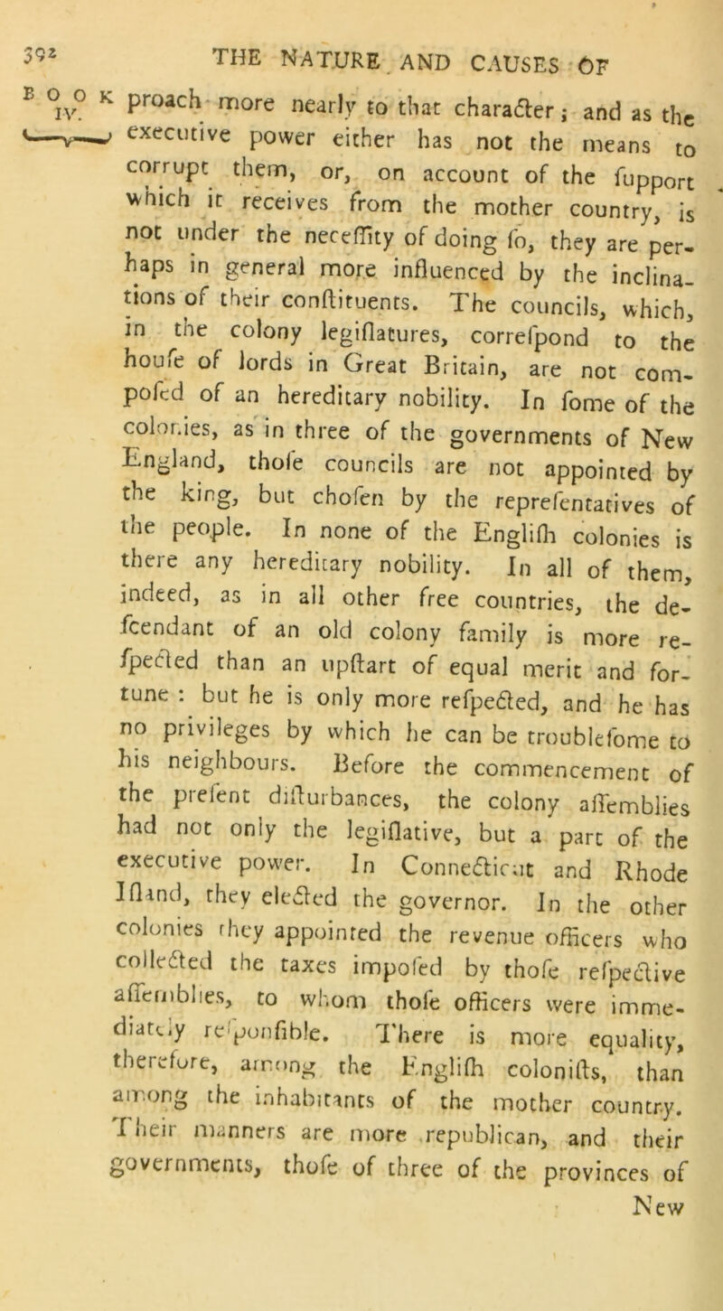 proach more nearly to that chara&er; and as the executive power either has not the means to corrupt them, or, on account of the fupport *hich it receives from the mother country, is not under the neceffity of doing fo, they are per- taps in general more influenced by the inclina- tions of their conftituents. The councils, which, in the colony legiflatures, correfpond to the houie of lords in Great Britain, are not com- poir.d of an hereditary nobility. In fome of the colonies, as in three of the governments of New England, thofe councils are not appointed by the king, but chofen by the reprefentatives of the people. In none of the Englifh colonies is there any hereditary nobility. In all of them, indeed, as in all other free countries, the de- fendant of an old colony family is more re- fpecled than an upftart of equal merit and for- tune : but he is only more refpe&ed, and he has no privileges by which he can be troublefome to his neighbours. Before the commencement of the prelent difturbances, the colony affemblies had not oniy the legiflative, but a part of the executive power. In Connecticut and Rhode I (land, they elected the governor. In the other colonies rhey appointed the revenue officers who collected the taxes impofed by thofe refpective afiemblies, to whom thole officers were imme- diate.y re'ponflble. There is more equality, therefore, among the Englifh colonifls, than among the inhabitants of the mother country. I neir manners are more republican, and their governments, thofe of three of the provinces of New