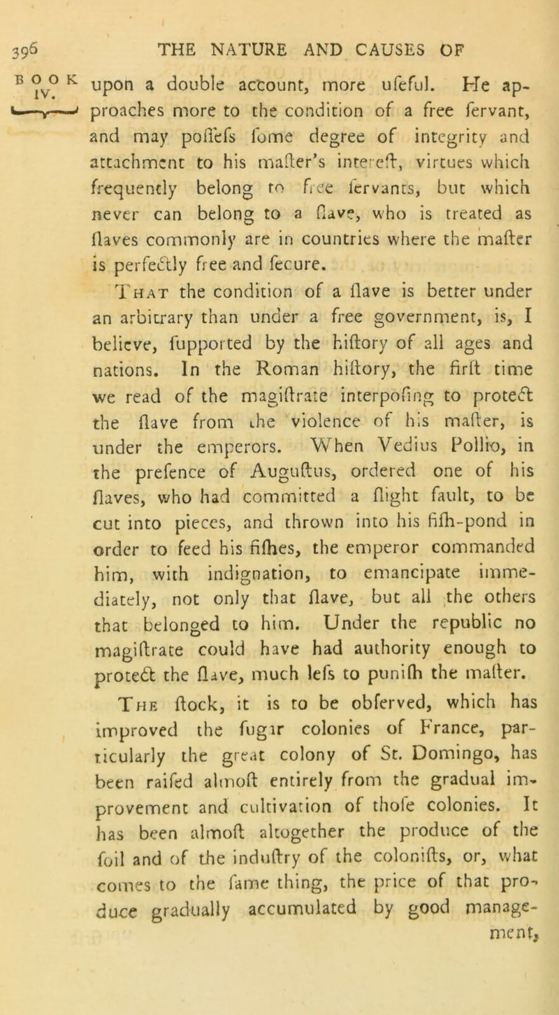 I 396 BOO IV. V—V- THE NATURE AND CAUSES OF L upon a double account, more ufefuL He ap- j proaches more to the condition of a free fervant, and may pofiefs lbme degree of integrity and attachment to his matter's intereft, virtues which frequently belong to free lervants, but which never can belong to a flave, who is treated as (laves commonly are in countries where the matter is perfectly free and fecure. That the condition of a (lave is better under an arbitrary than under a free government, is, I believe, fupported by the hiftory of all ages and nations. In the Roman hittory, the fir ft time we read of the magittrate interpofing to protect the (lave front the violence of his matter, is under the emperors. When Vedius Pollio, in the prefence of Auguftus, ordered one of his flaves, who had committed a flight fault, to be cut into pieces, and thrown into his fiih-pond in order to feed his fifhes, the emperor commanded him, with indignation, to emancipate imme- diately, not only that (lave, but all the others that belonged to him. Under the republic no magittrate could have had authority enough to proted the (lave, much lefs to punifh the matter. The ftock, it is to be obferved, which has improved the fugir colonies of France, par- ticularly the great colony of St. Domingo, has been raifed almott entirely from the gradual im- provement and cultivation of thole colonies. It has been almott altogether the produce of the foil and of the induftry of the colonifts, or, what comes to the fame thing, the price of that pro- duce gradually accumulated by good manage- ment.