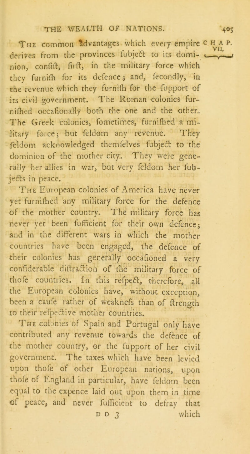 The common Advantages which every empire derives from the provinces fubjeft to its domi- nion, confift, fir ft, in the military force which they furnifh for its defence; and, fecondly, in the revenue which they furnifh for the fupport of its civil government. The Roman colonies fur- nifiled occasionally both the one and the other. The Greek colonies, fo me times, furnifhed a mi- litary force; but feldom any revenue. They feldom acknowledged themfelves fubjedt to the dominion of the mother city. They were gene- rally her allies in war, but very feldom her fub- jedls in peace. The European colonies of America have never yet furnifhed any military force for the defence of the mother country. The military force has never yet been fufficient for their own defence; and in the different wars in which the mother countries have been engaged, the defence of their colonies has generally occafioned a very confiderable diftradlion of the military force of thofe countries, in this refpedt, therefore, all the European colonies have, without exception, been a caufe rather of wcaknefs than of flrength to their refpedlive mother countries. The colonies of Spain and Portugal only have contributed any revenue towards the defence of the mother country, or the fupport of her civil government. The taxes which have been levied upon thofe of other European nations, upon thole of England in particular, have feldom been equal to the expence laid out upon them in time of peace, and never fufficient to defray that