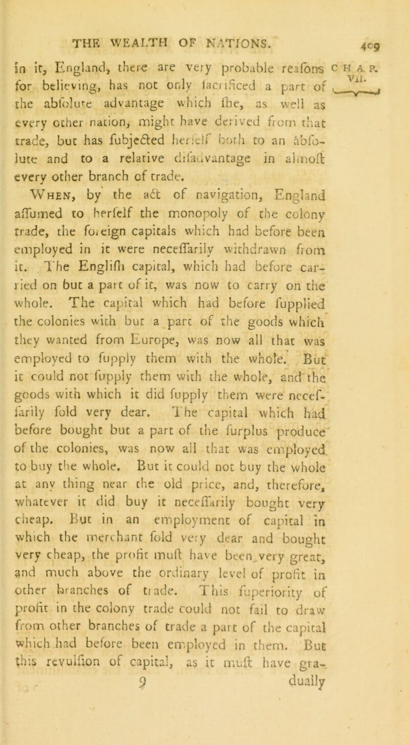 in it, England, there are very probable reaforrs c for believing, has not only lamhced a part of ^ the abfolute advantage which fbe, as well as every ocher nation, might have derived from that trade, but has fubjected heritif borh to an abfo- lute and to a relative dilaavantage in almoft every other branch of trade. When, by the adt of navigation, England a (Tunned to herlelf the monopoly of the colony trade, the fo.cign capitals which had before been employed in it were neceTarily withdrawn from it. The Englifn capital, which had before car- ried on but a part of it, was now to carry on the whole. The capital which had before fupplied the colonies with but a pare of the goods which they wanted from Europe, was now all that was employed to fupply them with the whole. But it could not fupply them with the whole, and the goods with which it did fupply them were necef- farily fold very dear. The capital which had before bought but a part of the furplus produce of the colonies, was now all that was employed to buy the whole. But it could not buy the whole at any thing near the old price, and, therefore, whatever it did buy it neceTarily bought very cheap. But in an employment of capital in which the merchant fold very dear and bought very cheap, the profit mult have been very great, and much above the ordinary level of profit in ocher branches of trade. This fuperiority of profit in the colony trade could not fail to draw from other branches of trade a pait of the capital which had before been employed in them. But this revuifion of capital, as it mult have gra- , r 9 dually 4C9 H A P. vn.