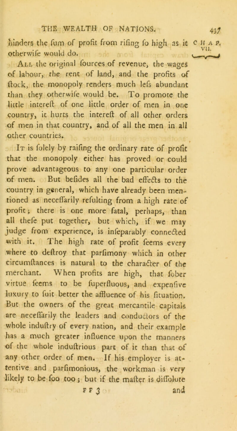 hinders the fum of profit from rifing fo high as it c H a p. o o Vll. otherwife would do. . ‘ All the original fources of revenue, the wages of labour, the rent of land, and the profits of (lock, the monopoly renders much lefs abundant than they otherwife would be. To promote the little intereft of one little order of men in one country, it hurts the intereft of all other orders of men in that country, and of all the men in all other countries. t It is folely by railing the ordinary rate of profit that the monopoly either has proved or could prove advantageous to any one particular order of men. Eut befides all the bad effe&s to the country in general, which have already been men- tioned as neceftarily refulting from a high rate of profit; there is one more fatal, perhaps, than all thefe put together, but which, if we may judge from experience, is infeparably connected with it. The high rate of profit feems every where to deftroy that parfimony which in other circumftances is natural to the chara&er of the merchant. When profits are high, that fober virtue feems to be fuperfluous, and expenfive luxury to fuit better the affluence of his fituation. But the owners of the great mercantile capitals are neceftarily the leaders and conductors of the whole induftry of every nation, and their example has a much greater influence upon the manners of the whole induftrious part of it than that of any other order of men. If his employer is at- tentive and parfimonious, the workman is very likely to be foo too; but if the mafter is difloluce