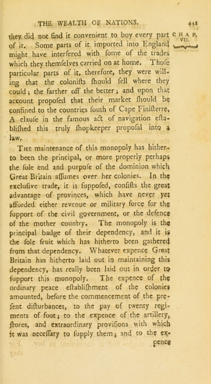 they did not find it convenient to buy every part of it. Some parts of it imported into England miaht have interfered with fome of the trades JD which they themfelves carried on at home. Thole particular parts of it, therefore, they were will- ing that the colonifts ihould fell where they could •, the farther off the better; and upon that account propofed that their market fhould hr; confined to the countries fouth of Cape Finifterre, A claufe in the famous a£t of navigation efta- blifhed this truly (hopkeeper propofal into 3 law, The maintenance of this monopoly has hither- to been the principal, or more properly perhaps the foie end and purpofe of the dominion which Great Britain a (fumes over her colonies. In the exclufive trade, it is fuppofed, confifts the great advantage of provinces, which have never yet afforded either revenue or military force for the fupporc of the civil government, or the defence of the mother country. The monopoly is the principal badge of their dependency, and it is the foie fruit which has hitherto been gathered from that dependency. Whatever expence Great Britain has hitherto laid out in maintaining this dependency, has really been laid out in order to fupport this monopoly. The expence of the ordinary peace eftablifhmenc of the colonies amounted, before the commencement of the pre- fent difturbances, to the pay of twenty regi- ments of foot; to the expence of the artillery^ (lores, and extraordinary provifions with which ft was neccfiary to fupply them j and to the ex- pence CHAP, vii,