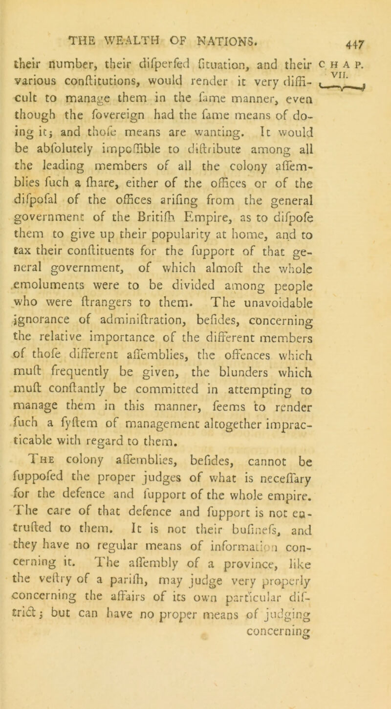 their number, their difperfed fituation, and their chap. various conditutions, would render it very diffi- , Y11' ^ cult to manage them in the fame manner, even though the fovereign had the fame means of do- ing it; and thole means are wanting. It would be ablolutely impcffible to diftribute among all the leading members of all the colony affem- blies fuch a fhare, either of the offices or of the difpofal of the offices arifing from the general government of the Britifh Empire, as to Gifpofe them to give up their popularity at home, and to tax their condiments for the fupport of that ge- neral government, of which almod the whole emoluments were to be divided among people who were drangers to them. The unavoidable ignorance of adminidration, befides, concerning the relative importance of the different members of thofe different affemblies, the offences which mud frequently be given, the blunders which mud condantiy be committed in attempting to manage them in this manner, feems to render fuch a fydem of management altogether imprac- ticable with regard to them. 1 he colony affemblies, befides, cannot be fuppofed the proper judges of what is neceffary for the defence and fupport of the whole empire. I he care of that defence and fupport is not eu- truded to them. It is not their bufmefs, and they have no regular means of informatip i con- cerning it. The a (Terribly of a province, like the vedry of a parifh, may judge very properly concerning the affairs of its own particular dif- trid:; but can have no proper means of judging concerning