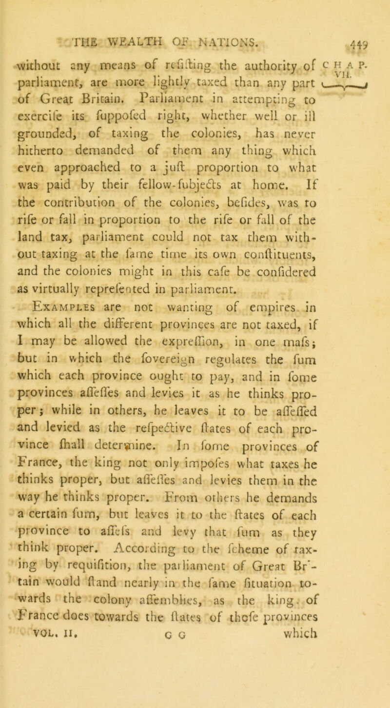 without any means of refilling the authority of parliament, are more lightly taxed than any part of Great Britain. Parliament in attempting to exercife its fuppofed right, whether well or ill grounded, of taxing the colonies, has never hitherto demanded of them any thing which even approached to a juft proportion to what was paid by their fellow-fubjetfls at home. If the contribution of the colonies, bcfides, was to rife or fall in proportion to the rife or fall of the land tax, parliament could not tax them with- out taxing at the fame time its own conftituents, and the colonies might in this cafe be confidered as virtually reprefented in parliament. Examples are not wanting of empires in which all the different provinces are not taxed, if I may be allowed the expreffion, in one mafsj but in which the fovereign regulates the fum which each province ought to pay, and in fome provinces affeffes and levies it as he thinks pro- per ; while in others, he leaves it to be affeffed and levied as the refpedtive ftates of each pro- vince fhall determine. In lorne provinces of France, the king not only impofes what taxes he thinks proper, but affelfes and levies them in the way he thinks proper. From others he demands a certain fum, but leaves it to the ftates of each province to affefs and levy that fum as they think proper. According to the ft heme of rax- ing by requifition, the parliament of Great Br- tain would (land nearly in the fame fituation to- wards the colony aftemblies, as the king. of I ranee does towards the ftates of thefe provinces vol, ii. q o which