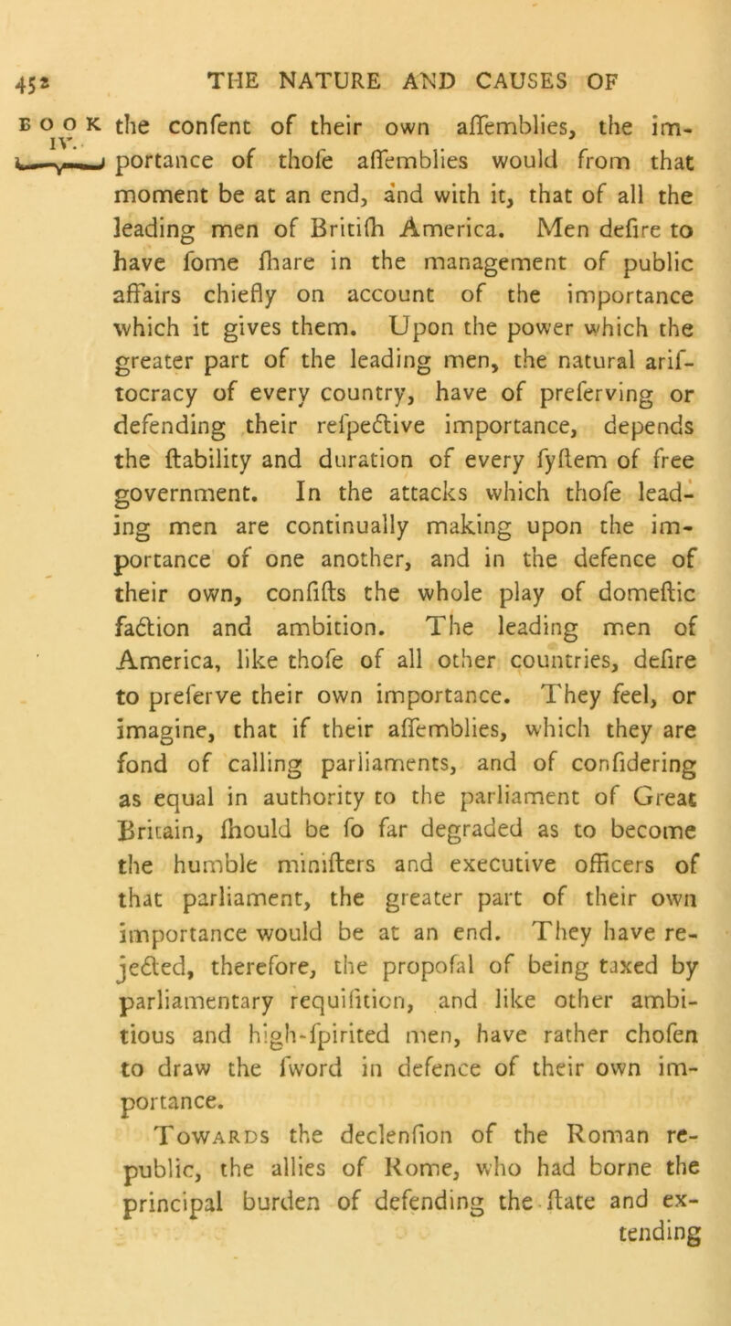 book the confent of their own afiemblies, the im- IV.- portance of thole alfemblies would from that moment be at an end, and with it, that of all the leading men of Britifh America. Men defire to have fome fhare in the management of public affairs chiefly on account of the importance which it gives them. Upon the power which the greater part of the leading men, the natural arif- tocracy of every country, have of preferving or defending their refpedlive importance, depends the liability and duration of every fyllem of free government. In the attacks which thofe lead- ing men are continually making upon the im- portance of one another, and in the defence of their own, confifts the whole play of domeflic fadion and ambition. The leading men of America, like thofe of all other countries, defire to preferve their own importance. They feel, or imagine, that if their alfemblies, which they are fond of calling parliaments, and of confidering as equal in authority to the parliament of Great Britain, fhould be fo far degraded as to become the humble mimfters and executive officers of that parliament, the greater part of their own importance would be at an end. They have re- ceded, therefore, the propofal of being taxed by parliamentary requilition, and like other ambi- tious and high-fjpirited men, have rather chofen to draw the lword in defence of their own im- portance. Towards the declenfion of the Roman re- public, the allies of Rome, who had borne the principal burden of defending the ftate and ex- tending