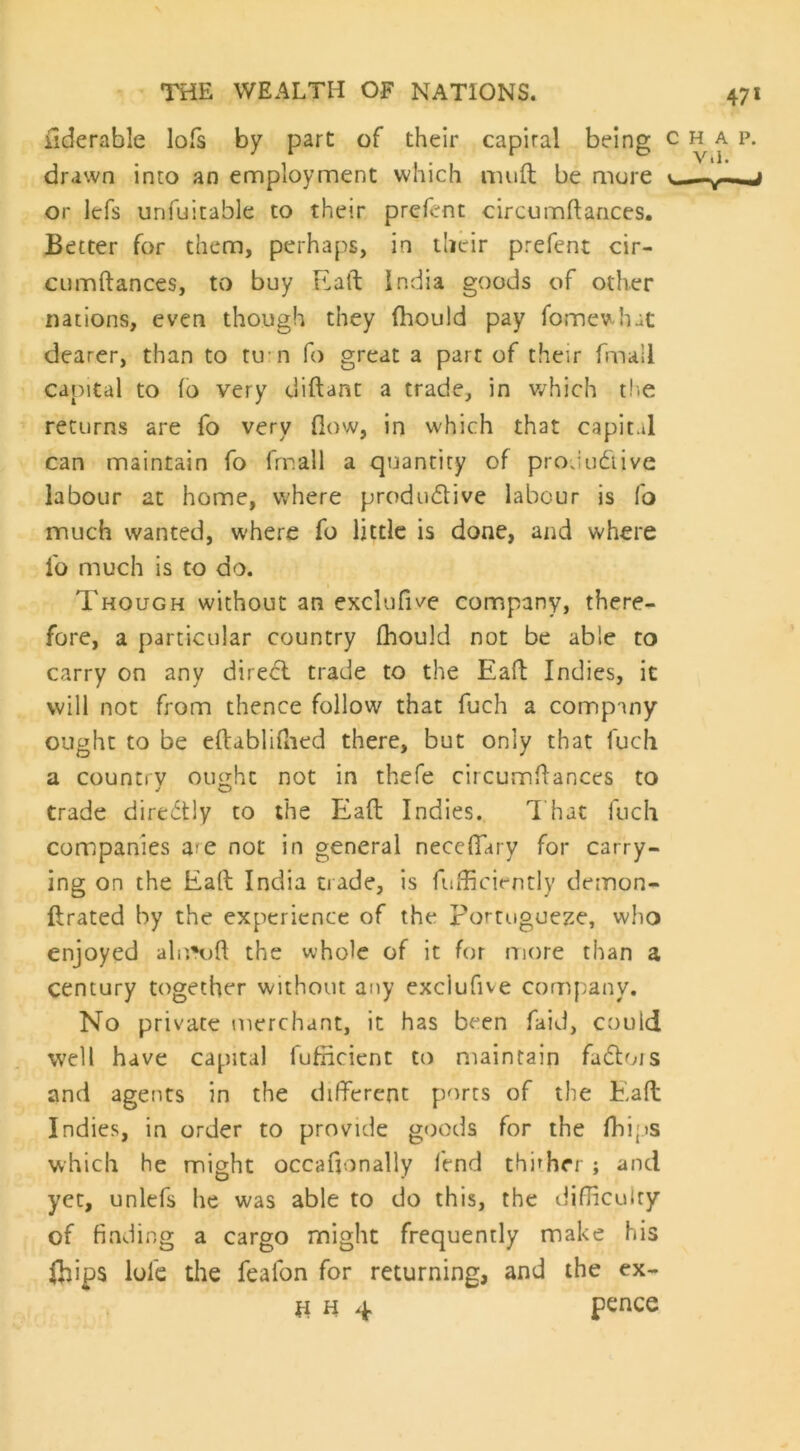 fiderable lofs by part of their capiral being drawn into an employment which mu ft be more or lefs unfuitable to their prefcnt circumftances. Better for them, perhaps, in their prefent cir- cumftances, to buy Eaft India goods of other nations, even though they fhould pay fomewhat dearer, than to tu n fo great a part of their final! capital to (6 very diftant a trade, in which the returns are fo very flow, in which that capital can maintain fo fmail a quantity of productive labour at home, where productive labour is fo much wanted, where fo little is done, and where l'o much is to do. Though without an exclufive company, there- fore, a particular country fhould not be able to carry on any direCt trade to the Eaft Indies, it will not from thence follow that fuch a company ought to be eftablifhed there, but only that fuch a country ought not in thefe circumftances to trade directly to the Eaft Indies. That fuch companies am not in general neceffary for carry- ing on the Eaft India trade, is fufficiently demon- ftrated by the experience of the Portuguese, who enjoyed almuft the whole of it for more than a century together without any exclufive company. No private merchant, it has been faid, could well have capital fufncient to maintain factois and agents in the different ports of the Eaft Indies, in order to provide goods for the fhips which he might occaftonally lend thither ; and yet, unlefs he was able to do this, the difficulty of finding a cargo might frequently make his fhips lofe the feafon for returning, and the ex- H h 4 pence