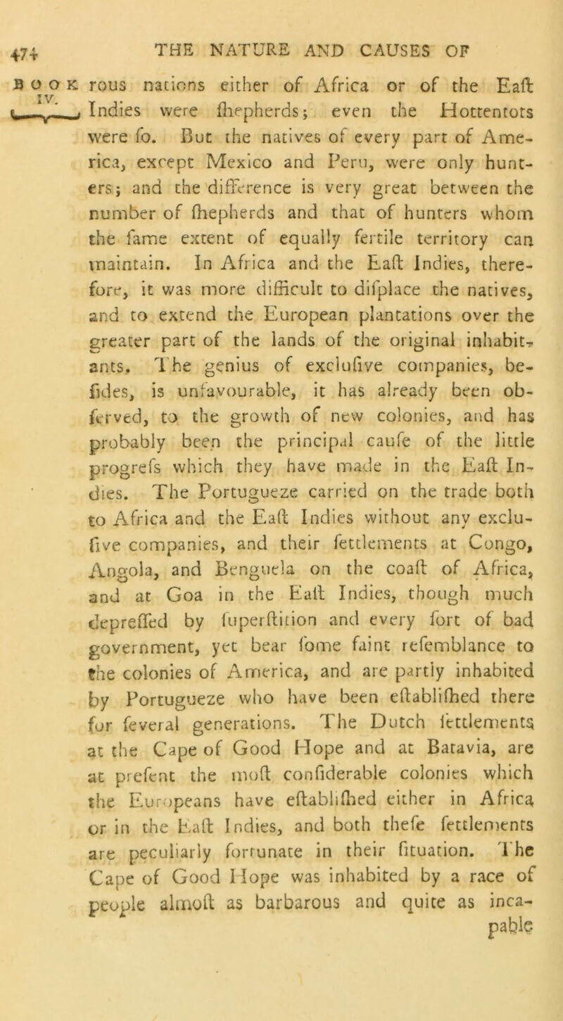 47 t Book rous nations either of Africa or of the Eaft: h _. Indies were fhepherds; even the Hottentots were fo. But the natives of every part of Ame- rica, except Mexico and Pern, were only hunt- ers j and the difference is very great between the number of fhepherds and that of hunters whom the fame extent of equally fertile territory can maintain. In Africa and the Eaft indies, there- fore, it was more difficult to difplace the natives, and to extend the European plantations over the greater part of the lands of the original inhabit? ants. The genius of exclufiye companies, be- fides, is unfavourable, it has already been ob- krved, to the growth of new colonies, and has probably been the principal caufe of the little progrefs which they have made in the Eaft In- dies. The Portugueze carried on the trade both to Africa and the Eaft Indies without any exclu- five companies, and their fettlements at Congo, Angola, and Bengucla on the coaft of Africa, and at Goa in the Eall Indies, though much depreffed by luperftition and every fort of bad government, yet bear fome faint refemblance to the colonies of America, and are partly inhabited by Portugueze who have been eftabliffied there for feveral generations. The Dutch fettlements at the Cape of Good Elope and at Batavia, are at prefent the moft confiderabje colonies which the Europeans have eftablifhed either in Africa or in the Eaft Indies, and both thefe fettlements are peculiarly fortunate in their fituation. The Cape of Good 1 lope was inhabited by a race of people almoft as barbarous and quite as inca- pable