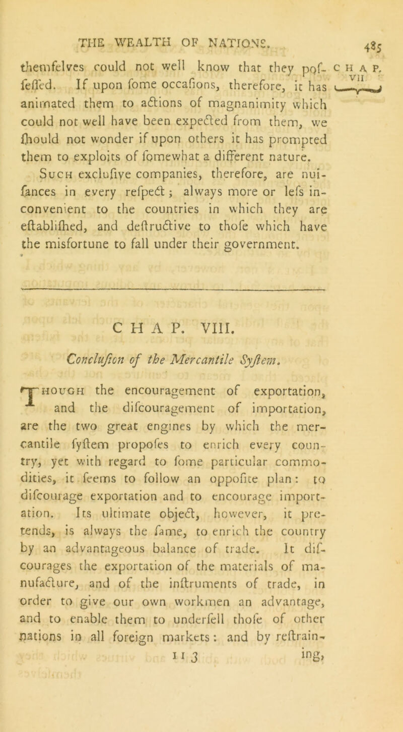 485 themfelves could not well know that they pqf- chap, leffed. If upon home occafions, therefore, it has « animated them to actions of magnanimity which could not well have been expected from them, w^e Diould not wonder if upon others it has prompted them to exploits of fpmewhat a different nature. Such exclufiye companies, therefore, are nui- fances in every refpect ; always more or lefs in- convenient to the countries in which they are eftablifhed, and deftructive to thofe which have the misfortune to fall under their government. Concluficn of the Mercantile Syftem. hough the encouragement of exportation, and the difcouragement of importation, are the two great engines by which the mer- cantile fyftem propofes to enrich every coun- try, yet with regard to fome particular commo- dities, it feems to follow an oppofite plan: to dilcourage exportation and to encourage import- ation. Its ultimate object, however, it pre- tends, is always the fame, to enrich the country by an advantageous balance of trade. It dif- courages the exportation of the materials of ma- nufacture, and of the instruments of trade, in order to give our own workmen an advantage, and to enable them to underfell thofe of other nations in all foreign markets: and by reftrain- C H A P. VIII.