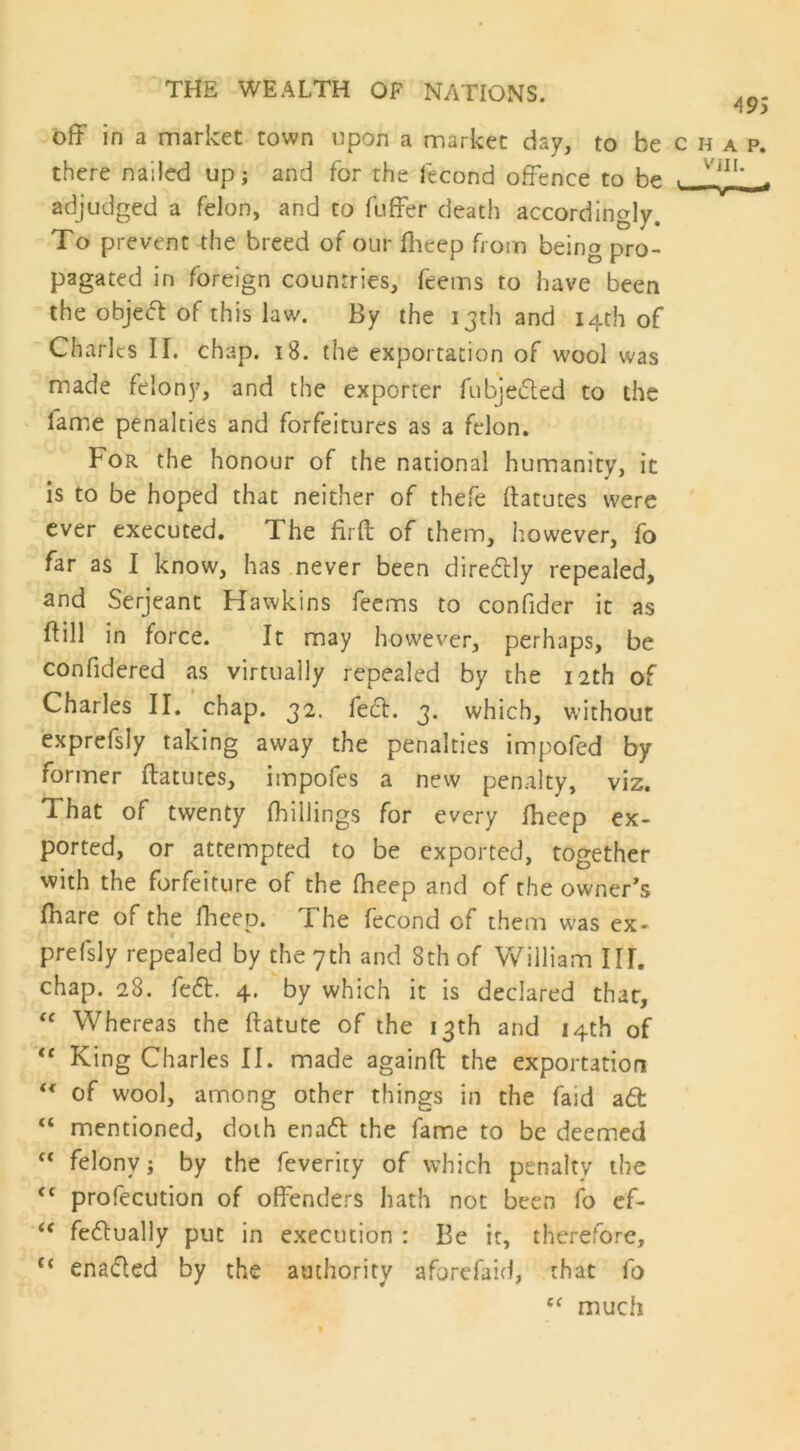 off in a market town upon a market day, to be c h a p. there nailed up; and for the fecond offence to be . adjudged a felon, and to fuffer death accordingly. To prevent the breed of our fheep from being pro- pagated in foreign countries, feems to have been the objeft of this law. By the 13th and 14th of Charles II. chap. 18. the exportation of wool was made felony, and the exporter fubje&ed to the lame penalties and forfeitures as a felon. For the honour of the national humanity, it is to be hoped that neither of thefe ftatutes were ever executed. The firft of them, however, fo far as I know, has never been diredlly repealed, and Serjeant Hawkins feems to confider it as dill in force. It may however, perhaps, be confidered as virtually repealed by the 12th of Charles II. chap. 32. feci. 3. which, without exprefsly taking away the penalties impofed by former ftatutes, impofes a new penalty, viz. That of twenty (hillings for every fheep ex- ported, or attempted to be exported, together with the forfeiture of the fheep and of the owner's (hare of the fheep. The fecond of them was ex- prefsly repealed by the 7th and 8th of William III. chap. 28. fefl. 4. by which it is declared that, “ Whereas the ftatute of the 13th and 14th of <f King Charles II. made againft the exportation “ of wool, among other things in the faid a6t “ mentioned, doth ena<5l the fame to be deemed “ felony; by the feverity of which penalty the fC profecution of offenders hath not been fo ef- <c fedlually put in execution : Be it, therefore, “ enacted by the authority aforefaid, that fo c< much