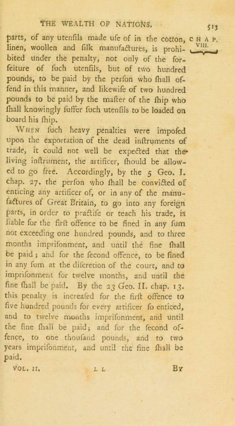 parts, of any utenfils made ufe of in the cotton, chap. linen, woollen and filk manufa&ures, is prohi- . V1”; _j bited under the penalty, not only of the for- feiture of fuch utenfils, but of two hundred pounds, to be paid by the perfon who fliall of- fend in this manner, and likewife of two hundred pounds to be paid by the matter of the fhip who fliall knowingly Hitter fuch utenfils to be loaded on board his fhip. When fuch heavy penalties were impofed upon the exportation of the dead inftruments of trade, it could not well be expelled that the* living inttrumenc, the artificer, fhould be allow- ed to go free. Accordingly, by the 5 Geo. L chap. 27. the perfon who fhall be convifled of enticing any artificer of, or in any of the manu- factures of Great Britain, to go into any foreign parts, in order to praflife or teach his trade, is liable for the firft offence to be fined in any fum not exceeding one hundred pounds, and to three months imprifonment, and until the fine fliall be paid ; and for the fecond offence, to be fined in any fum at the difcretion of the court, and to imprifonment for twelve months, and until the fine fliall be paid. By the 23 Geo. II. chap. 13. this penalty is increafed for the firft offence to five hundred pounds for every artificer fo enticed, and to twelve months imprifonment, and until the fine fliall be paid 5 and for the fecond of- fence, to one thoufand pounds, and to two years imprifonment, and until the fine fhall be paid. vol. ir. x. L By