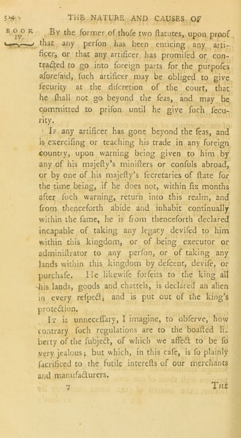 By the former of thofe two ftacutes, upon proof that any perfon has been enticing any arti- ficer, or that any artificer has promifed or con- traded to go into foreign parts for the purpofes afonefaid, fuch artificer may be obliged to give iecurity at the diferetion of the court, that he jfhall not go beyond the feas, and may be committed to prifon until he give fuch fecu- rity. If any artificer has gone beyond the feas, and is exercifing or teaching his trade in any foreign country, upon warning being given to him by any of his majedy’s miniders or confuls abroad, or by one of his majedy’s fecretaries of date for the time being, if he does not, within fix months after fuch warning, return into this realm, and from thenceforth abide and inhabit continually within the fame, he is from thenceforth declared incapable of taking any legacy devifed to him within this kingdom, or of being executor or adminidrator to any perfon, or of taking any lands within this kingdom by defeenr, devife, or purchafe. He likewife forfeits to the king all diis lands, goods and chattels, is declared an alien in every refped, and is put out of the king’s protection. It ia unnecefiary, I imagine, to obferve, how contrary fuch regulations are to the boaded li- berty of the fubjedt, of which we affedl to be fo very jealous; but which, in this cafe, is fo plainly facrificed to the futile interefts of our merchants and mar.ufa&urers. TH£ 7