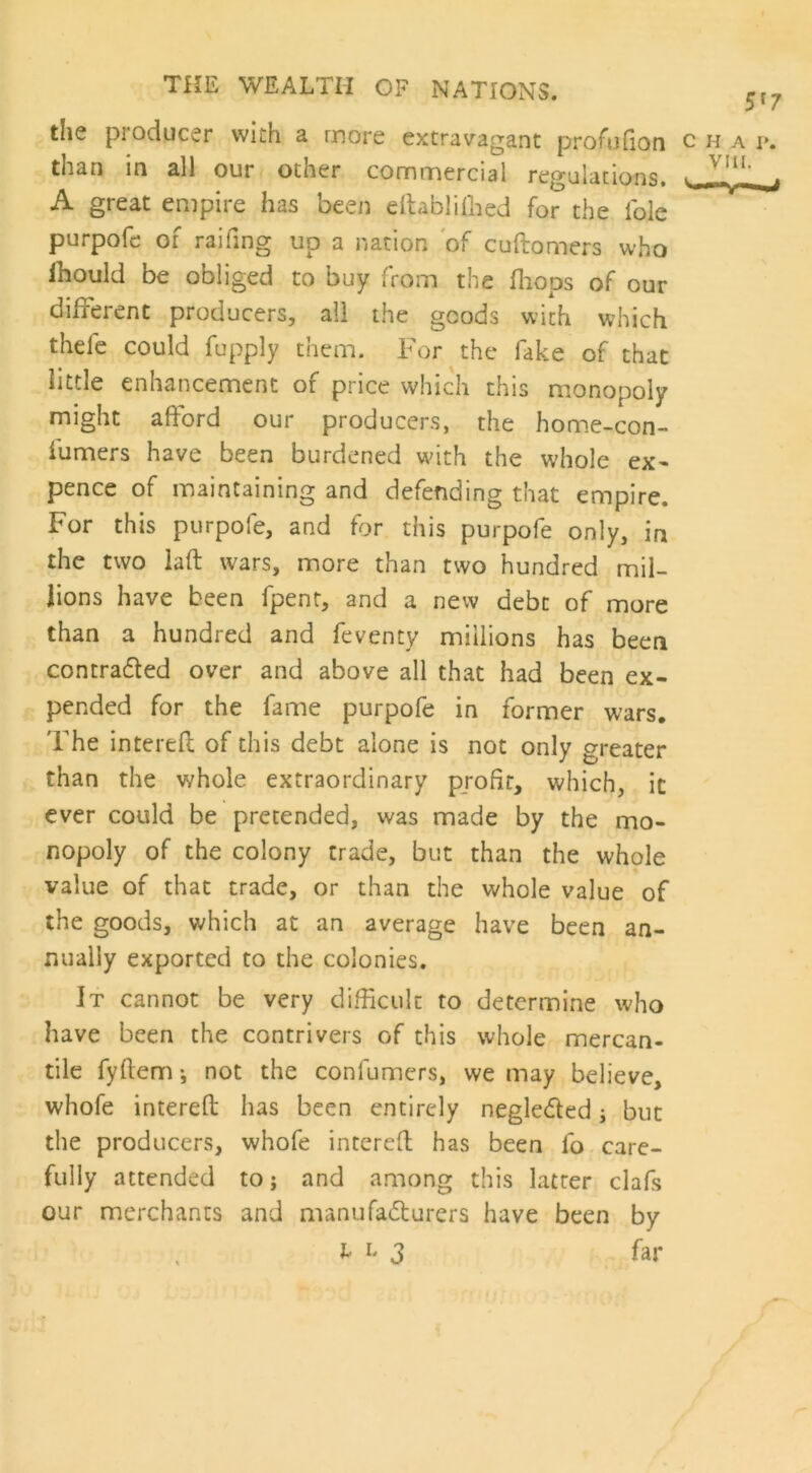 5r7 the producer with a more extravagant profufion c h a i\ than in all our other commercial regulations. . v.!l1' A great empire has been eftablifhed for the foie purpofe of railing up a nation of cuftomers who ihould be obliged to buy from the fhops of our different producers, all the goods with which thele could fupply them. For the fake of that little enhancement of price which this monopoly might afford our producers, the home-con- iumers have been burdened with the whole ex- pence of maintaining and defending that empire. For this purpofe, and for this purpofe only, in the two laft wars, more than two hundred mil- lions have been fpent, and a new debt of more than a hundred and feventy millions has been contra&ed over and above all that had been ex- pended for the fame purpofe in former wars. The interefl of this debt alone is not only greater than the whole extraordinary profir, which, it ever could be pretended, was made by the mo- nopoly of the colony trade, but than the whole value of that trade, or than the whole value of the goods, which at an average have been an- nually exported to the colonies. It cannot be very difficult to determine who have been the contrivers of this whole mercan- tile fyftem; not the confumers, we may believe, whofe interefl has been entirely neglected j but the producers, whofe interefl has been fo care- fully attended to; and among this latrer clafs our merchants and manufacturers have been by far