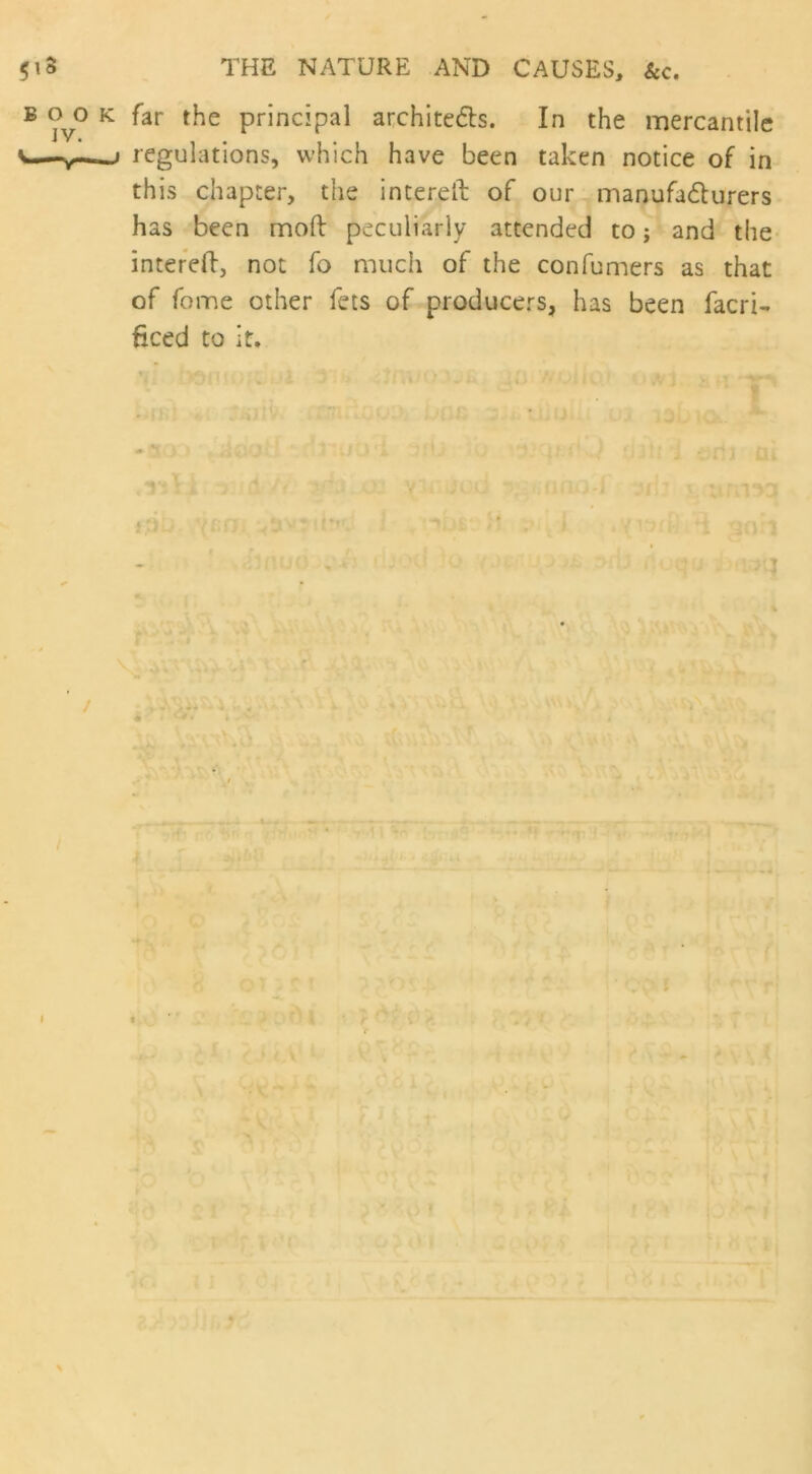 $iS BOO IV. ' v- THE NATURE AND CAUSES, &c. : far the principal architects. In the mercantile j regulations, which have been taken notice of in this chapter, the interelk of our manufacturers has been moft peculiarly attended to; and the intereft, not fo much of the confumers as that of fome other fets of producers, has been facri- ficed to it. i , id / t;)D jen