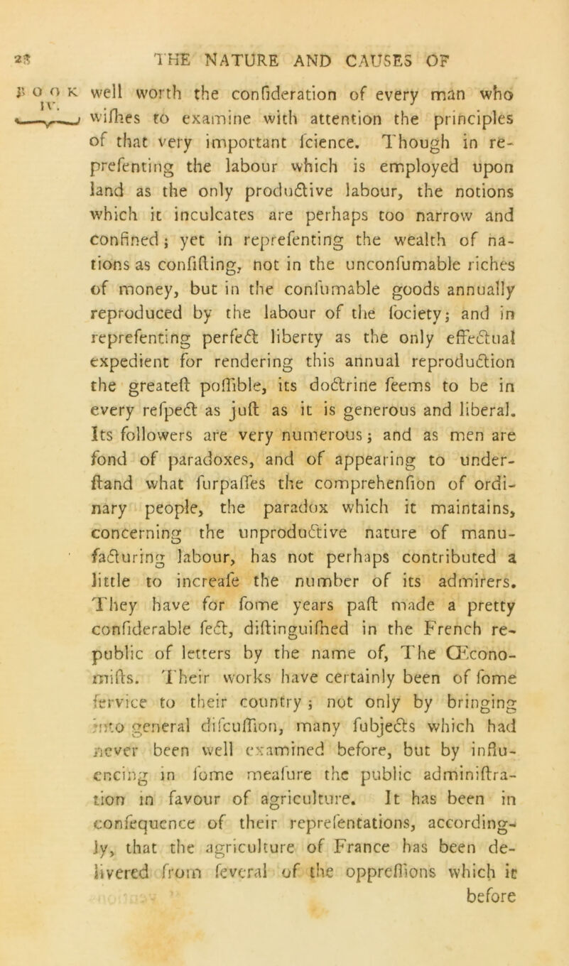 o o k well worth the confideration of every man who <— i willies to examine with attention the principles of that very important lcience. Though in re- prefenting the labour which is employed upon land as the only productive labour, the notions which it inculcates are perhaps too narrow and confined; yet in reprefenting the wealth of na- tions as confiding, not in the unconfumable riches of money, but in the confumable goods annually reproduced by the labour of the lociety; and in reprefenting perfect liberty as the only effectual expedient for rendering this annual reproduction the greateft poflible, its dotrine feems to be in every refpet as juft as it is generous and liberal. Its followers are very numerous; and as men are fond of paradoxes, and of appearing to under- fland what ftirpalTes the comprehenfion of ordi- nary people, the paradox which it maintains, concerning the unproductive nature of manu- facturing labour, has not perhaps contributed a little to increale the number of its admirers. They have for fome years paft made a pretty confiderable feet, diftinguifned in the French re- public of letters by the name of, The CEcono- mifts. Their works have certainly been of fome fervice to their country ; not only by bringing ;oto general difcuftion, many fubjects which had never been well examined before, but by influ- encing in fome meafure the public adminiftra- tion in favour of agriculture. It has been in confequence of their reprefentations, according- ly, that the agriculture of France has been de- livered from feveral of the opprefilons which it before