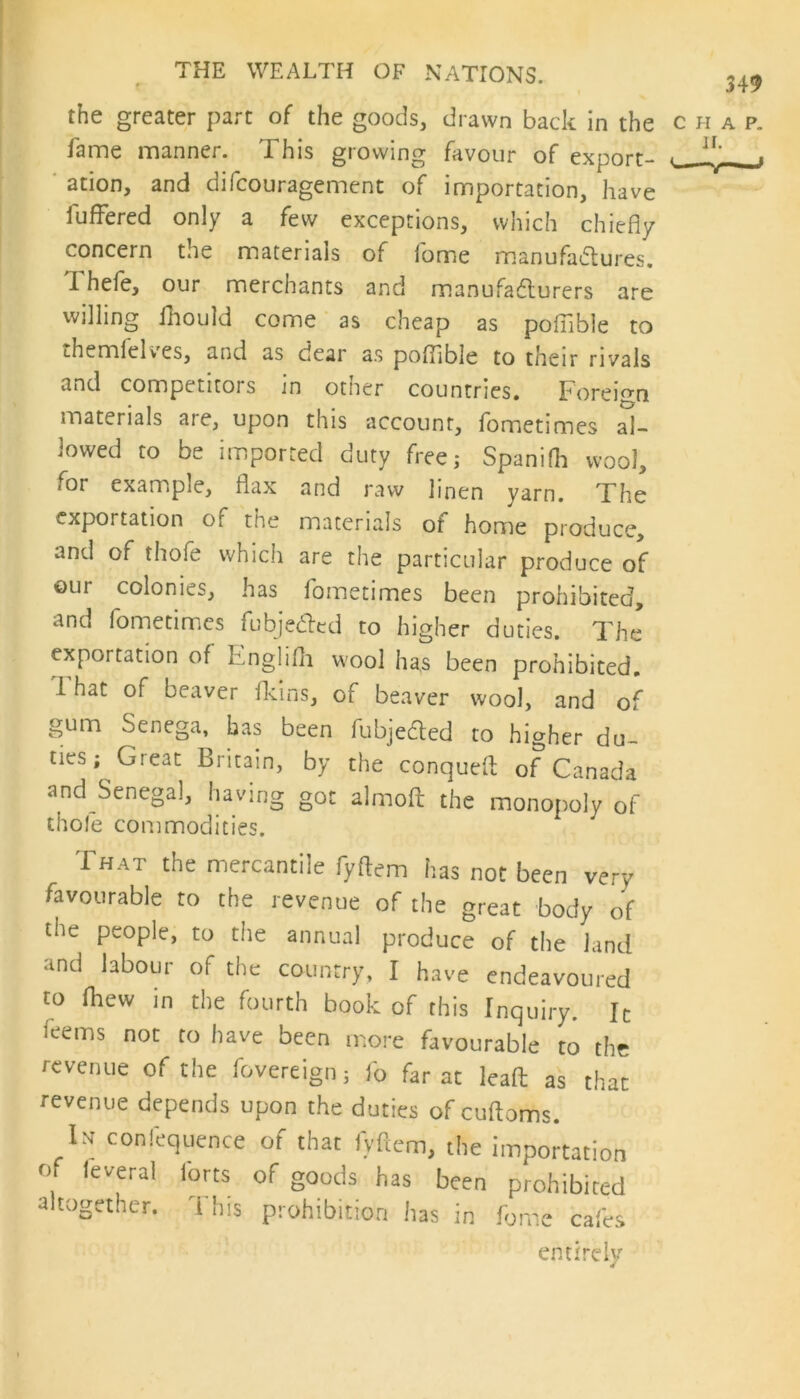 349 the greater part of the goods, drawn back in the char fame manner. This growing favour of export- -1,'- ation, and difcouragement of importation, have buffered only a few exceptions, which chiefly concern the materials of fome manufailures. Thefe, our merchants and manufacturers are willing fhould come as cheap as poffible to themlelves, and as dear as poflible to their rivals and competitors in other countries. Foreign materials are, upon this account, fometimes al- lowed to be imported duty free; Spanilh wool, for example, flax and raw linen yarn. The exportation of the materials of home produce, and of thofe which are the particular produce of our colonies, has fometimes been prohibited, and fometimes fubjedted to higher duties. The exportation of Englifh wool has been prohibited. I hat of beaver fkins, of beaver wool, and of gum Senega, has been fubjedted to higher du- ties; Great Britain, by the conqueft of Canada and Senega], having got almoft the monopoly of thole commodities. That the mercantile fyftem has not been very favourable to the revenue of the great body of the people, to the annual produce of the land and labour of the country, I have endeavoured to fhew in the fourth book of this Inquiry. It ieems not to have been more favourable to the revenue of the fovereign; fo far at lead as that revenue depends upon the duties of cuftoms. Ih confluence of that fyftem, the importation 0 ,everal lorts of goods has been prohibited altogether. This prohibition has in fome cafes entirely