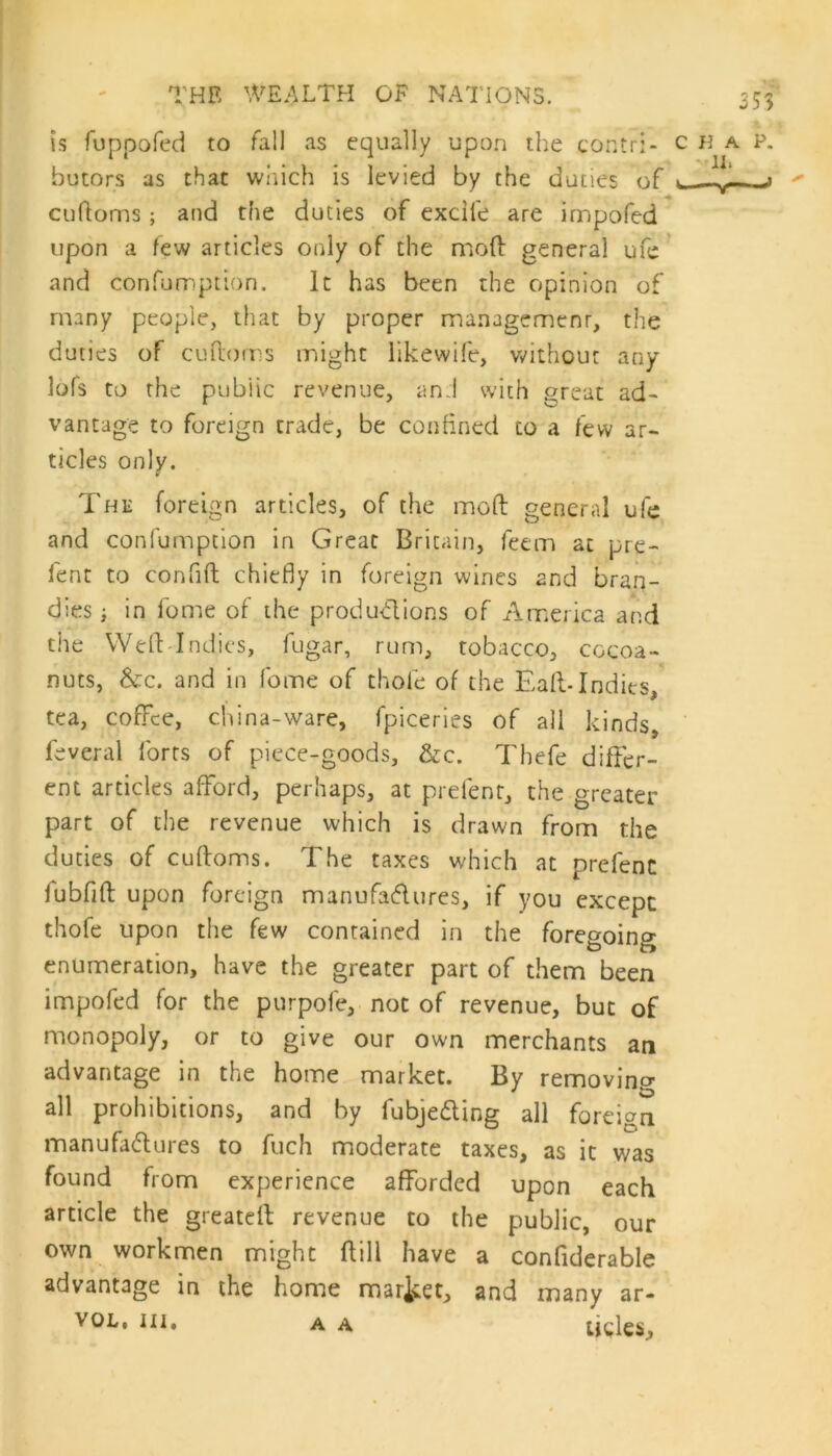 is fuppofed to fall as equally upon the contri- butors as that which is levied by the duties of cuftoms; and the duties of excile are impofed upon a few articles only of the mod general ufe and confumption. It has been the opinion of many people, that by proper management, the duties of cuftoms might likewife, without any lofs to the public revenue, an:l with great ad- vantage to foreign trade, be confined to a few ar- ticles only. The foreign articles, of the mod general ufe and confumption in Great Britain, feem at pre- fent to confift chiefly in foreign wines 2nd bran- dies ; in fome of the productions of America and the Weft Indies, fugar, rum, tobacco, cocoa- nuts, &c. and in fome of thole of the Eaft- Indies, tea, coffee, china-ware, fpiceries of all kinds, feveral forts of piece-goods, &c. Thefe differ- ent articles afford, perhaps, at prefent, the greater part of the revenue which is drawn from the duties of cuftoms. The taxes which at prefenc fubfift upon foreign manufactures, if you except thofe upon the few contained in the foregoing enumeration, have the greater part of them been impofed for the purpofe, not of revenue, but of monopoly, or to give our own merchants an advantage in the home market. By removing all prohibitions, and by fubjecting all foreign manufactures to fuch moderate taxes, as it was found from experience afforded upon each article the greateft revenue to the public, our own workmen might ftill have a confiderable advantage in the home market, and many ar- vol, in, a a ijcleSi A A