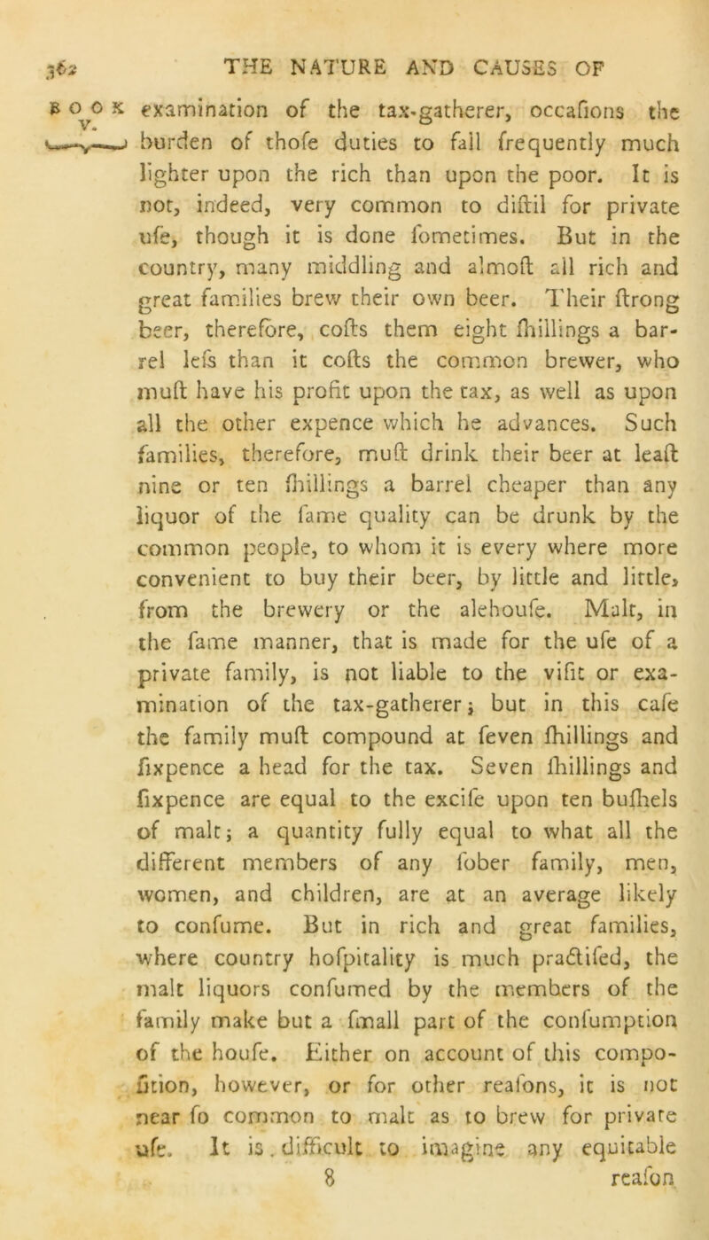 b 0^0 x examination of the tax-gatherer, occafions the burden of thofe duties to fail frequently much lighter upon the rich than upon the poor. It is not, indeed, very common to diftil for private ufe, though it is done fometimes. But in the country, many middling and almoft all rich and great families brew their own beer. Their ftrong beer, therefore, cods them eight (hillings a bar- rel leis than it cofts the common brewer, who muft have his profit upon the tax, as well as upon all the other expence which he advances. Such families, therefore, muft drink their beer at lead: nine or ten (hillings a barrel cheaper than any liquor of the fame quality can be drunk by the common people, to whom it is every where more convenient to buy their beer, by little and little* from the brewery or the alehoufe. Malt, in the fame manner, that is made for the ufe of a private family, is not liable to the vifit or exa- mination of the tax-gatherer ; but in this cafe the family muft compound at feven (hillings and fixpence a head for the tax. Seven (hillings and fixpence are equal to the excife upon ten bufhels of malt; a quantity fully equal to what all the different members of any lbber family, men, women, and children, are at an average likely to confume. But in rich and great families, where country hofpitality is much pradiled, the malt liquors confumed by the members of the family make but a (mall part of the conlumption of the houfe. Either on account of this compo- fjtion, however, or for other reafons, it is not near fo common to malt as to brew for private ufe. It is. difficult to imagine any equitable 8 re afo n.