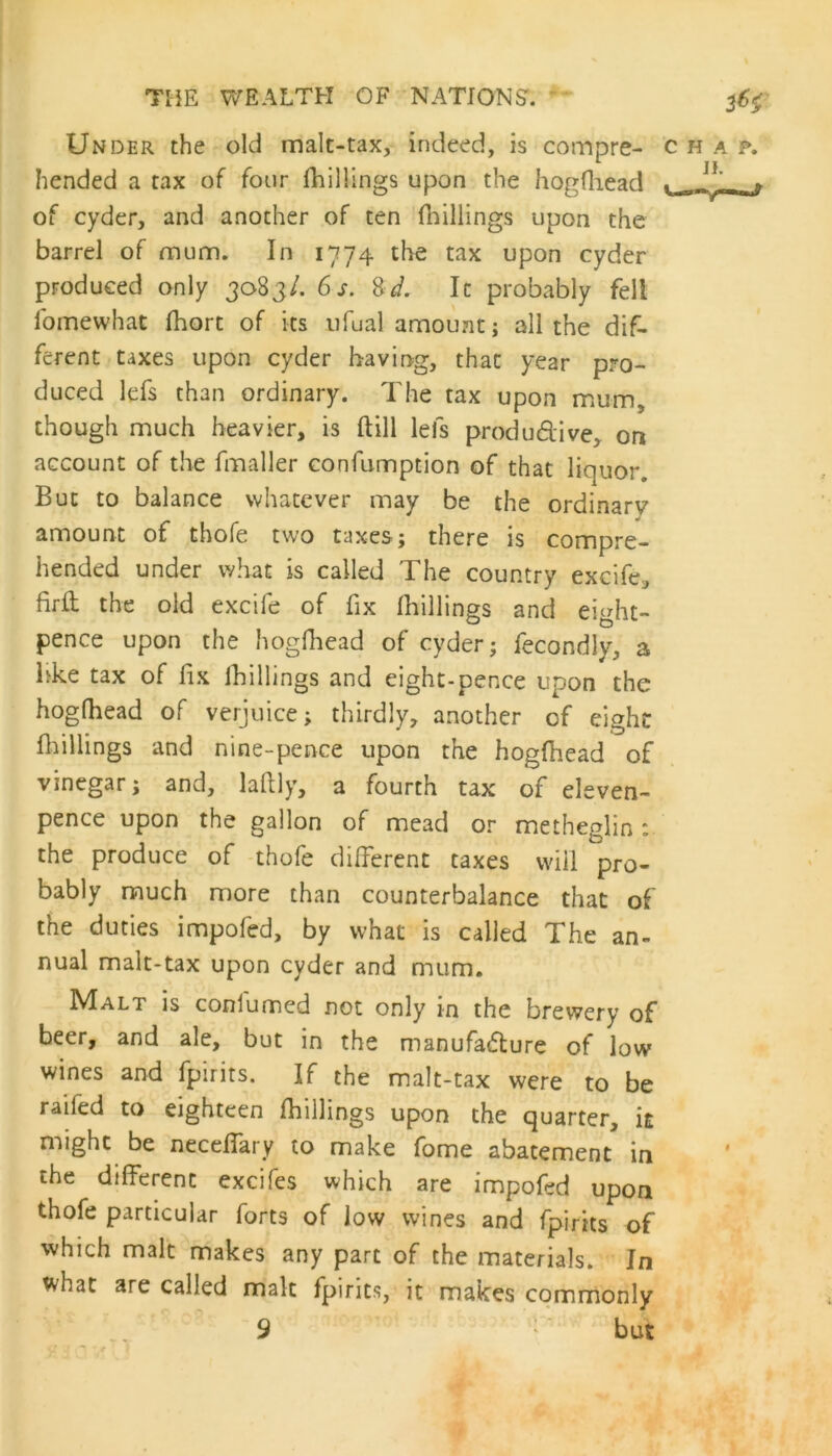 Under the old malt-tax, indeed, is compre- chap. hended a tax of four (hillings upon the hogfhead . r of cyder, and another of ten (hillings upon the barrel of mum. In 1774 the tax upon cyder produced only 3083/. 6 s. 8d. It probably fell fomewhat (hort of its ufual amount; all the dif- ferent taxes upon cyder having, that year pro- duced lefs than ordinary. The tax upon mum, though much heavier, is (till lefs productive, on account of the fmaller confumption of that liquor. But to balance whatever may be the ordinary amount of thofe two taxes; there is compre- hended under what is called The country excife, firft the old excife of fix (hillings and eight- pence upon the hogfhead of cyder; fecondly, a like tax of fix (hillings and eight-pence upon the hogfhead of verjuice; thirdly, another of eight fhillings and nine-pence upon the hogfhead of vinegar; and, laftly, a fourth tax of eleven- pence upon the gallon of mead or metheglin: the produce of thofe different taxes will pro- bably much more than counterbalance that of the duties impofed, by what is called The an- nual malt-tax upon cyder and mum. Malt is consumed not only in the brewery of beer, and ale, but in the manufacture of low wines and fpirits. If the malt-tax were to be railed to eighteen (hillings upon the quarter, it might be neceffary to make fome abatement in the different excifes which are impofed upon thofe particular forts of low wines and fpirits of which malt makes any part of the materials. In what are called malt fpirits, it makes commonly 9 but