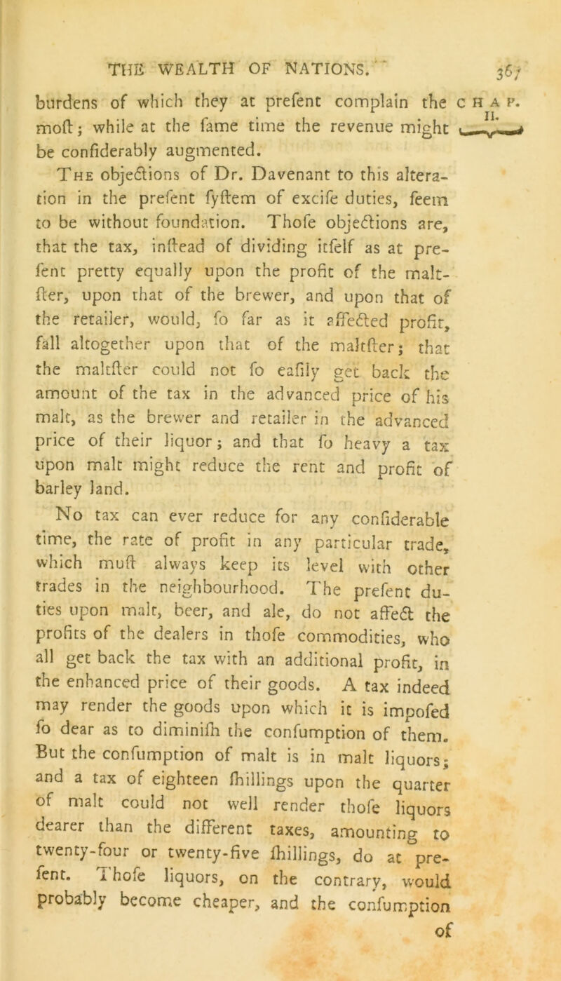 burdens of which they at prefent complain the c h a f. moil; while at the fame time the revenue might -w- be confiderably augmented. The objedlions of Dr. Davenant to this altera- tion in the prefent fyftem of excife duties, feem to be without foundation. Thofe objections are, that the tax, inftead of dividing itfelf as at pre- fent pretty equally upon the profit of the malt- fler, upon that of the brewer, and upon that of the retailer, would, fo far as it affedted profit, fall altogether upon that of the maJtft'erj that the maltfter could not fo eafily get back the amount of the tax in the advanced price of his malt, as the brewer and retailer in the advanced price of their liquor; and that fo heavy a tax upon malt might reduce the rent and profit of barley land. No tax can ever reduce for any confiderable time, the rate of profit in any particular trade, which mud always keep its level with other trades in the neighbourhood. The prefent du- ties upon malt, beer, and ale, do not affedt the profits of the dealers in thofe commodities, who all get back the tax with an additional profit, in the enhanced price of their goods. A tax indeed may render the goods upon which it is impofed fo dear as to diminifh the confumption of them. But the confumption of malt is in malt liquors; and a tax of eighteen (hillings upon the quarter of malt could not well render thofe liquors dearer than the different taxes, amounting to twenty-four or twenty-five (hillings, do at pre- fent. Thofe liquors, on the contrary, would probably become cheaper, and the confumption of