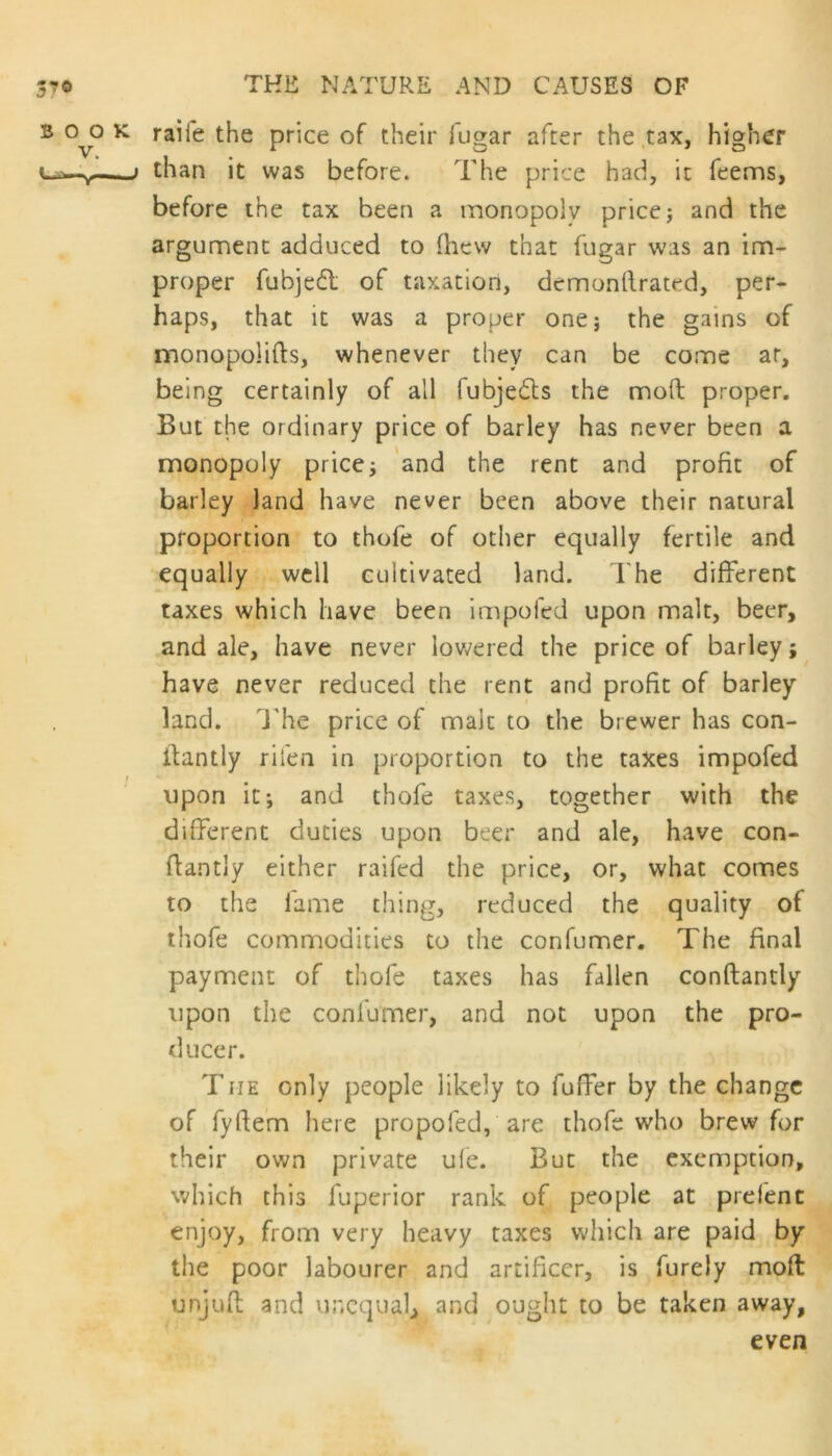 B °v° K ra^*e Price iygar afcer the tax, Higher lthan it was before. The price had, it feems, before the tax been a monopoly price; and the argument adduced to (hew that fugar was an im- proper fubjedl of taxation, dcmonllrated, per- haps, that it was a proper one; the gains of monopolies, whenever they can be come ar, being certainly of all fubjedts the molt proper. But the ordinary price of barley has never been a monopoly price; and the rent and profit of barley land have never been above their natural proportion to thofe of other equally fertile and equally well cultivated land. The different taxes which have been impofed upon malt, beer, and ale, have never lowered the price of barley; have never reduced the rent and profit of barley land. The price of maic to the brewer has con- itantly rifen in proportion to the taxes impofed upon it; and thofe taxes, together with the different duties upon beer and ale, have con- flantly either railed the price, or, what comes to the fame thing, reduced the quality of thofe commodities to the confumer. The final payment of thofe taxes has fallen conftantly upon the confumer, and not upon the pro- ducer. The only people likely to fuffer by the change of fyftem here propofed, are thofe who brew for their own private ufe. But the exemption, which this fuperior rank of people at prefent enjoy, from very heavy taxes which are paid by the poor labourer and artificer, is furely moft tinjuft and unequal, and ought to be taken away, even