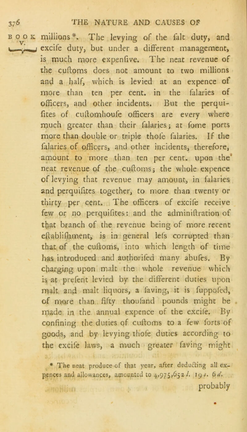 millions*. The levying of the fait duty, and excife duty, but under a different management, is much more expenfive. The neat revenue of the cuftoms does not amount to two millions and a half, which is levied at an expence of more than ten per cent, in the falaries of officers, and other incidents. But the perqui- fites of cuftomhoufe officers are every where much greater than their falaries; at forne ports more than double or triple thofe falaries. If the falaries of officers, and other incidents, therefore, amount to more than ten per cent, upon the' neat revenue of the cuftoms; the whole expence of levying that revenue may amount, in falaries and perquifites together, to more than twenty or thirty per cent. The officers of excife receive few or no perquifites: and the adminiftration of that branch of the revenue being of more recent eftablifliment, is in general lefs corrupted than that of the cuftoms, into which length of time has introduced and authorifed many abufes. By charging upon malt the whole revenue which is at prefent levied by the different duties upon malt and malt liquors, a laving, it is fuppofed, of more than fifty thoufand pounds might be made in the annual expence of the excife. By confining the duties of cuftoms to a few forts of goods, and by levying thofe duties according to the excife laws, a much greater faving might * The neat produce of that year, after deducting all ex- pences and allowances, amounted to 4,975,652/. lgs. 6a. probably