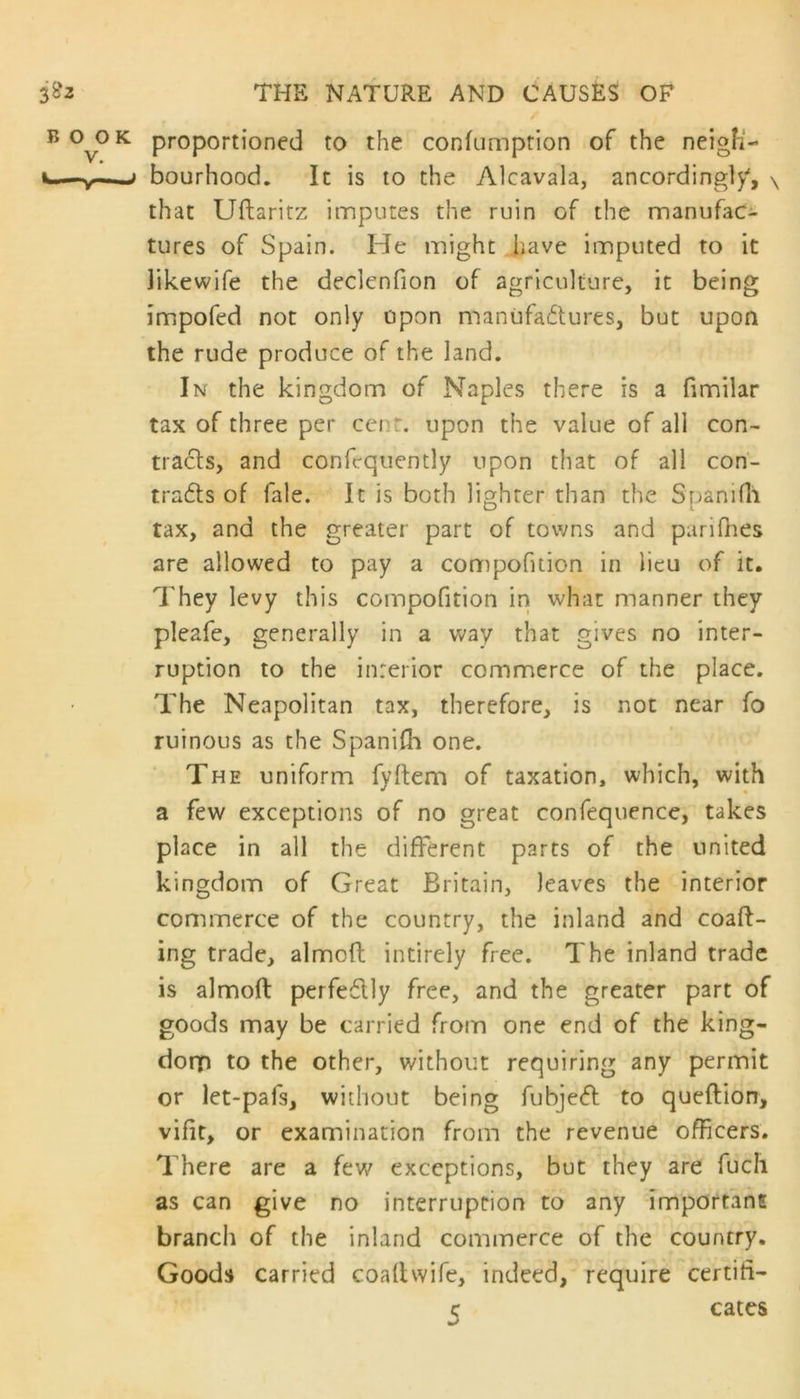 proportioned to the confumption of the neigh- bourhood. It is to the Alcavala, ancordingly, \ that Uflaritz imputes the ruin of the manufac- tures of Spain. ITe might have imputed to it Jikewife the declenfion of agriculture, it being impofed not only upon manufactures, but upon the rude produce of the land. In the kingdom of Naples there is a fimilar tax of three per cent, upon the value of all con- tracts, and confrquently upon that of all con- tracts of fale. It is both lighter than the Spani111 tax, and the greater part of towns and parifhes are allowed to pay a compofuion in lieu of it. They levy this compofuion in what manner they pleafe, generally in a way that gives no inter- ruption to the interior commerce of the place. The Neapolitan tax, therefore, is not near fo ruinous as the Spanifh one. The uniform fyftem of taxation, which, with a few exceptions of no great confequence, takes place in all the different parts of the united kingdom of Great Britain, leaves the interior commerce of the country, the inland and coaft- ing trade, aimed intirely free. The inland trade is almoft perfectly free, and the greater part of goods may be carried from one end of the king- dorp to the other, without requiring any permit or let-pafs, without being fubjeCt to queftion, vifit, or examination from the revenue officers. There are a few exceptions, but they are fuch as can give no interruption to any important branch of the inland commerce of the country. Goods carried coaltwife, indeed, require certifi- er cates