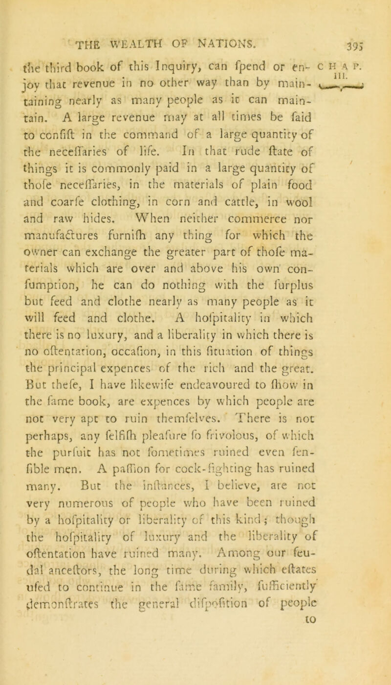 the third book of this Inquiry, can fpend or en~ c h a p. joy that revenue in no other way than by main- ^ taining nearly as many people as ic can main- tain. A large revenue may at all times be faid to confift in the command of a large quantity of the neceffaries of life. In that rude ftate of things it is commonly paid in a large quantity of thole necelfaries, in the materials of plain food and coarfe clothing, in corn and cattle, in wool and raw hides. When neither commerce nor manufactures furnifh any thing for which the owner can exchange the greater part of thofe ma- terials which are over and above his own con- fumption, he can do nothing with the lurpkis but feed and clothe nearly as many people as it will feed and clothe. A hofpitality in which there is no luxury, and a liberality in which there is no oftentation, occafion, in this fitmtion of things the principal expences of the rich and the great. But thefe, I have like wife endeavoured to fliow in the fame book, arc expences by which people are not very apt to ruin themfelves. T here is not perhaps, any felfjfh pleafure fo frivolous, of which the purluit has not fometimes ruined even fen- fible men. A paftion for cock-fighting has ruined many. But the inftances, I believe, are not very numerous of people who have been ruined by a hofpitality or liberality of this kind; though the hofpitality of luxury and the liberality of oftentation have ruined many. Among our feu- dal anceftors, the long time during which eftates ufed to continue in the fame family, fuffkiently demonftrates the general difpofition of people to