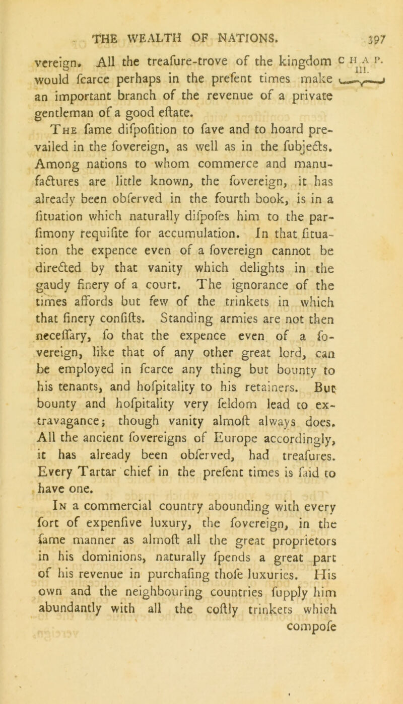 vereign, All the treafure-trove of the kingdom c ha p. would fcarce perhaps in the prefent times make j an important branch of the revenue of a private gentleman of a good eftate. The fame difpofition to fave and to hoard pre- vailed in the fovereign, as well as in the fubjedts. Among nations to whom commerce and manu- factures are little known, the fovereign, it has already been obferved in the fourth book, is in a lituation which naturally diipofes him to the par- fimony requifite for accumulation. In that fitua- tion the expence even of a fovereign cannot be direCted by that vanity which delights in the gaudy finery of a court. The ignorance of the times affords but few of the trinkets in which that finery confifts. Standing armies are not then neceffary, fo that the expence even of a fo- vereign, like that of any other great lord, can be employed in fcarce any thing but bounty to his tenants, and hofpitality to his retainers. But bounty and hofpitality very feldom lead to ex- travagance ; though vanity almoft always does. All the ancient fovereigns of Europe accordingly, it has already been obferved, had treafures. Every Tartar chief in the prefent times is find to have one. In a commercial country abounding with every fort of expenfive luxury, the fovereign, in the fame manner as almoft all the great proprietors in his dominions, naturally fpends a great part of his revenue in purchafing thole luxuries. His own and the neighbouring countries fupply him abundantly with all the coftly trinkets which compofe