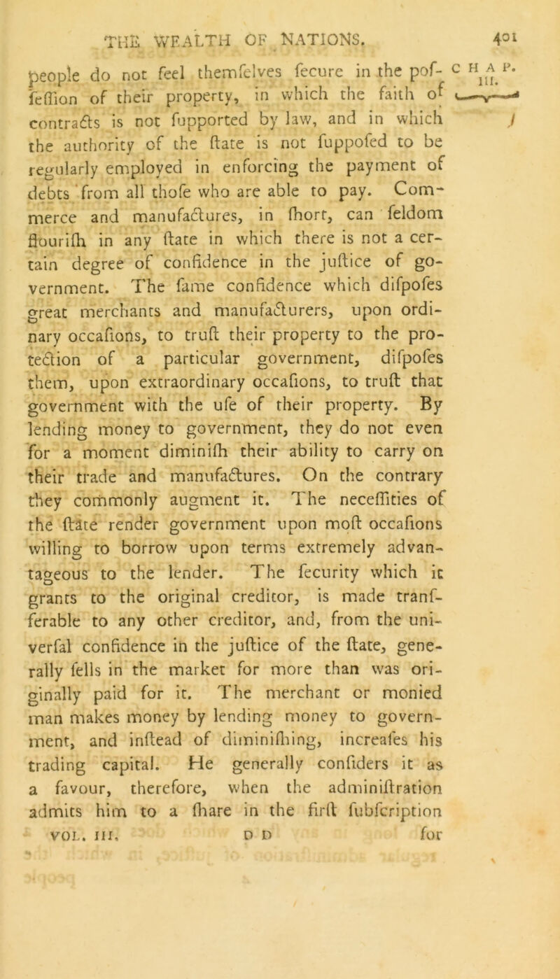 people do not feel themfelyes fecurc in the pof- fetfion of their property, in which the faith of contracts is not fupported by law, and in which the authority of the ftate is not fuppofed to be regularly employed in enforcing the payment of debts from all thofe who are able to pay. Com- merce and manufactures, in fhorr, can feldom flourilh in any ftate in which there is not a cer- tain degree of confidence in the juftice of go- vernment. The fame confidence which difpofes great merchants and manufacturers, upon ordi- nary occafions, to truft their property to the pro- tection of a particular government, difpofes them, upon extraordinary occafions, to truft that government with the ufe of their property. By lending money to government, they do not even for a moment diminifh their ability to carry on their trade and manufactures. On the contrary they commonly augment it. The neceffities of the ftate render government upon moft occafions willing to borrow upon terms extremely advan- tageous to the lender. The fecurity which it grants to the original creditor, is made tranf- ferable to any other creditor, and, from the uni- verfal confidence in the juftice of the ftate, gene- rally fells in the market for more than was ori- ginally paid for it. The merchant or monied man makes money by lending money to govern- ment, and inftead of diminifhing, increales his trading capital. He generally confiders it as a favour, therefore, when the adminiftration admits him to a fhare in the firft fubfcription VOL. nr. on for