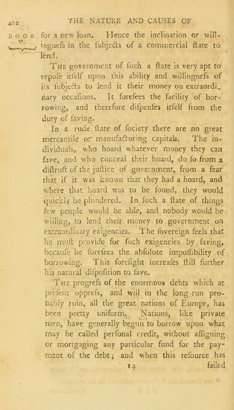 book for a new loan. Hence the inclination or will- inetnefs in the lubie&s of a commercial ftate to The government of fuch a ftate is very apt to icpofe itfelf upon this ability and willingnefs of its lubjeds to lend it their money on extraordi„ rtary occafions. It forefees the facility of bor- rowing, and therefore difpenfes itfelf from the duty of laving. In a rude ftate of fociety there 3re no great mercantile or manufaduring capitals. The in- dividuals, who hoard whatever money they can fave, and who conceal their hoard, do fo from a diftruft of the juftice of government, from a fear that if it was known that they had a hoard, and where that hoard was to be found, they would quickly be plundered. In fuch a ftate of things few people would be able, and nobody would be willing, to lend their money to government on extraordinary exigencies. The fovereign feels that he pnuft provide for fuch exigencies by faving, becaufe he forefees the abfolute impoiftbility of borrowing. This forefight increafes (till further his natural difpofition to ,fave. The progrefs of the enormous debts which at pre.fenc opprefs, and will in the long-run pro- bably ruin, all the great nations of Europe, has been pretty uniform. Nations, like private men, have generally begun to borrow upon what may be called perfonal credit, without affigning or mortgaging any particular fund for the pay- ment of the debt; and when this refource has 14 failed