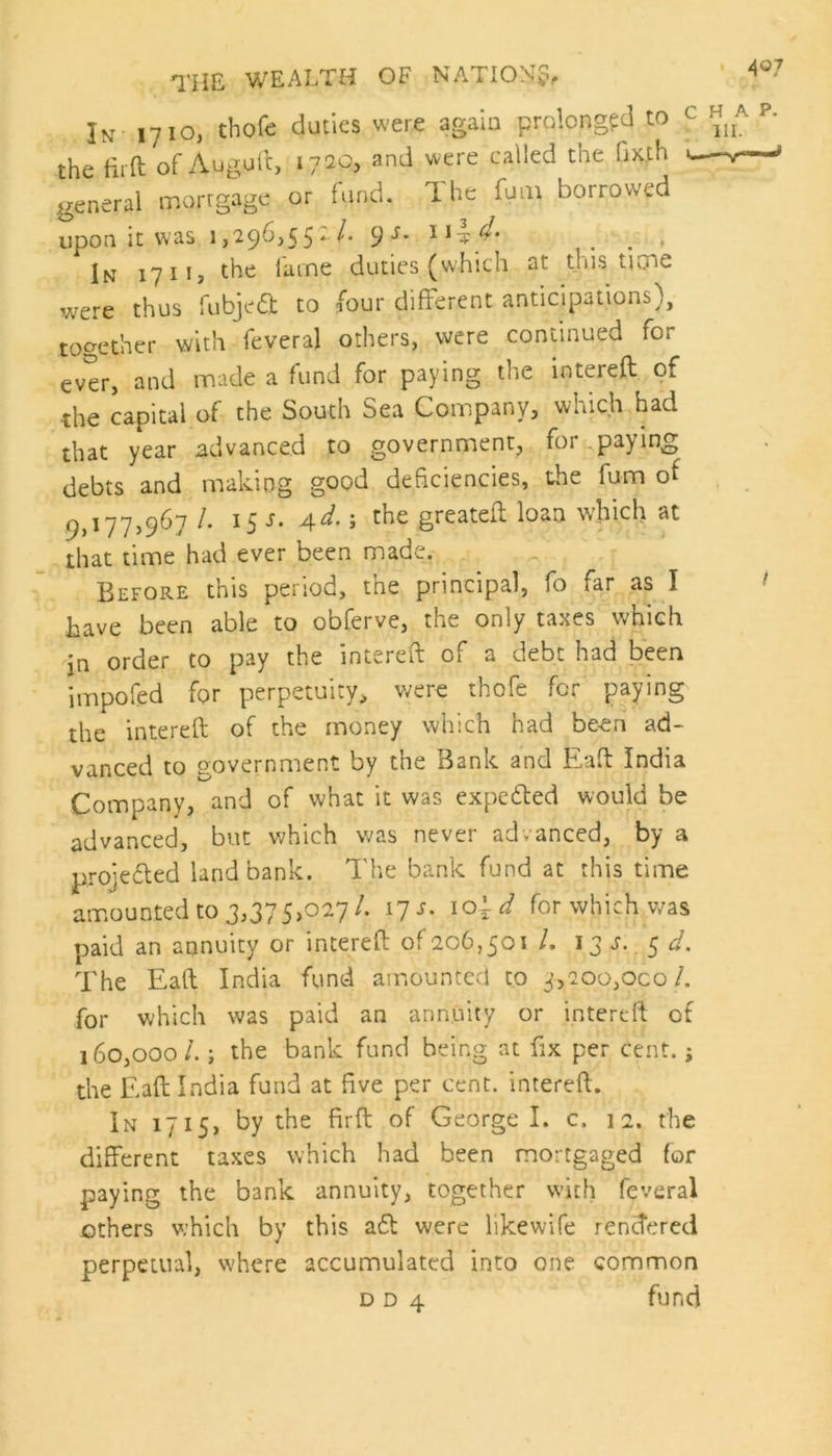 4®7 In 1710, thole duties were again prolonged to the fit ft of Auguft, 1720, and were called the fixth general mortgage or fund. The fum borrowed upon it was 1,296,55:/. 9.J. 11 . # In 1711, the lame duties (which at this time were thus fubjeft to four different anticipations), together with feveral others, were continued for ever, and made a fund for paying the intereft of the capital of the South Sea Company, which had that year advanced to government, for paying debts and making good deficiencies, the fum of 9,177,967 /. 15 s. 4d.; the greateft loan which at that time had ever been made. chap. 111. Before this period, the principal, fo far as I have been able to obferve, the only taxes which in order to pay the intereft of a debt had been impofed for perpetuity, were thofe for paying the intereft of the money which had been ad- vanced to government by the Bank and Eaft India Company, and of what it was expedted would be advanced, but which was never advanced, by a proiedled land bank. The bank fund at this time amounted to 3,37 5,027/. 17 s. for which was paid an annuity or intereft of 206,501 /. 1 3 s. 5 d. The Eaft India fund amounted to 5,200,000/. for which was paid an annuity or intereft of 160,00ol.; the bank fund being at fix per cent.; the Eaft India fund at five per cent, intereft. In 1715, by the firft of George I. c. 12. the different taxes which had been mortgaged for paying the bank annuity, together with feveral others which by this a£t were likewife rendered perpetual, where accumulated into one common