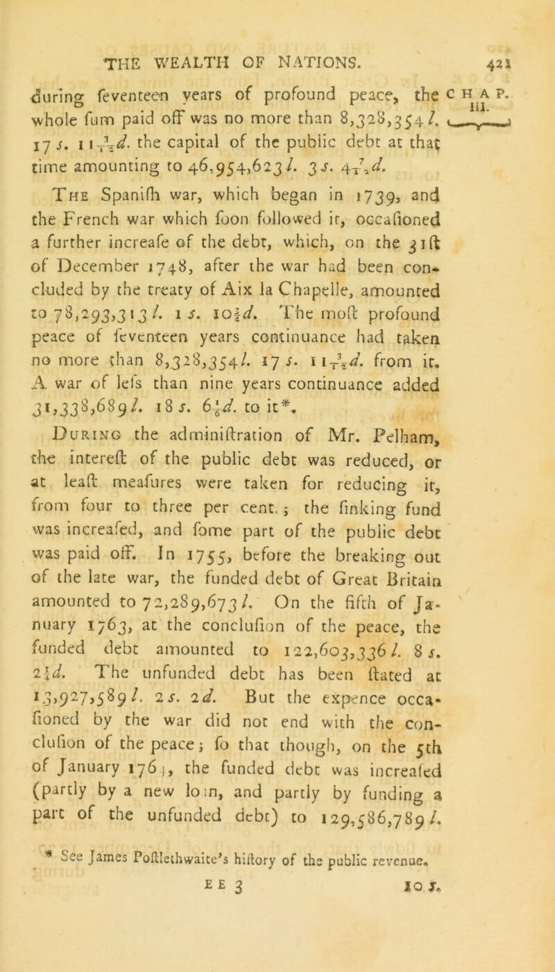 during (evented! years of profound peace, the c whole fum paid off was no more than 8,328,354/. 17 s, 1 the capital of the public debt at that time amounting to 46,954,623 /. 34. 4-J^d. The Spanifh war, which began in 1739, an^ the French war which foon followed ir, occafioned a further increafe of the debt, which, on the jiff of December 1748, after the war had been con* eluded by the treaty of Aix la Chapelle, amounted to 78,293,3 13/. is. iof d. The moff profound peace of feventeen years continuance had taken no more than 8,328,354/. 17 s. 11 T\d. from ir. A war of lefs than nine years continuance added 31,338,689/. 18 s. 6\d. to it*. During the adminiftration of Mr. Pelham, the intereft of the public debt was reduced, or at lead meafures were taken for reducing it, from four to three per cent. ; the finking fund was increafed, and fome part of the public debt was paid off. In 1755, before the breaking out of the late war, the funded debt of Great Britain amounted to 72,289,673/. On the fifth of Ja- nuary 1763, at the conclufion of the peace, the funded debt amounted to 122,603,336 /. 8 s. d. The unfunded debt has been Bated at l3>927>5%9 ^ 2s■ But the expence occa- fioned by the war did not end with the con- clufion of the peace i fo that though, on the 5th of January 1761, the funded debt was increafed (partly by a new lo;n, and partly by funding a part of the unfunded debt) to 129,586,789/. * bee James Poillethwaite’s hiltory of the public revenue. E £ 3 JO j. HAP. 111.