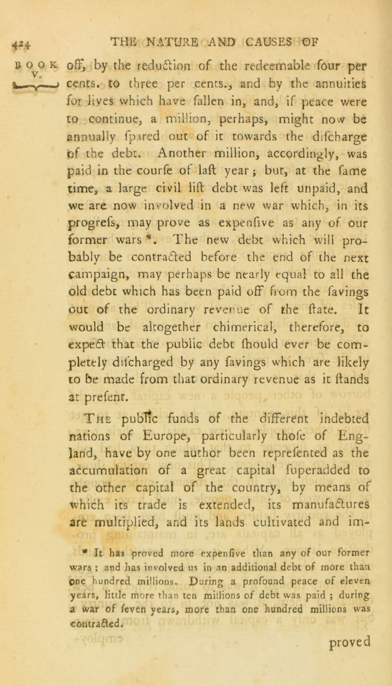 b oy> k off, by the redudtion of the redeemable four per t ~a—- * cents, to three per cents., and by the annuities for lives which have fallen in, and, if peace were to continue, a million, perhaps, might now be annually fpared out of it towards the difcharge of the debt. Another million, accordingly, was paid in the courfe of laft year; but, at the fame time, a large civil lift debt was left unpaid, and we are now involved in a new war which, in its progrefs, may prove as expenfive as any of our former wars*. The new debt which will pro- bably be contracted before the end of the next campaign, may perhaps be nearly equal to all the old debt which has been I out of the ordinary revenue of the date. It would be altogether chimerical, therefore, to expeCt that the public debt fhould ever be com- pletely difeharged by any favings which are likely to be made from that ordinary revenue as it ftands at prefenr. The public funds of the different indebted nations of Europe, particularly thofe of Eng- land, have by one author been reprefented as the accumulation of a great capital fuperadded to the other capital of the country, by means of which its trade is extended, its manufactures are multiplied, and its lands cultivated and im- paid off from the favings * It has proved more expenfive than any of our former wars ; and has involved us in an additional debt of more than One hundred millions. During a profound peace of eleven years, little more than ten millions of debt was paid ; during a war of feven years, more than one hundred millions was contra£ted. proved