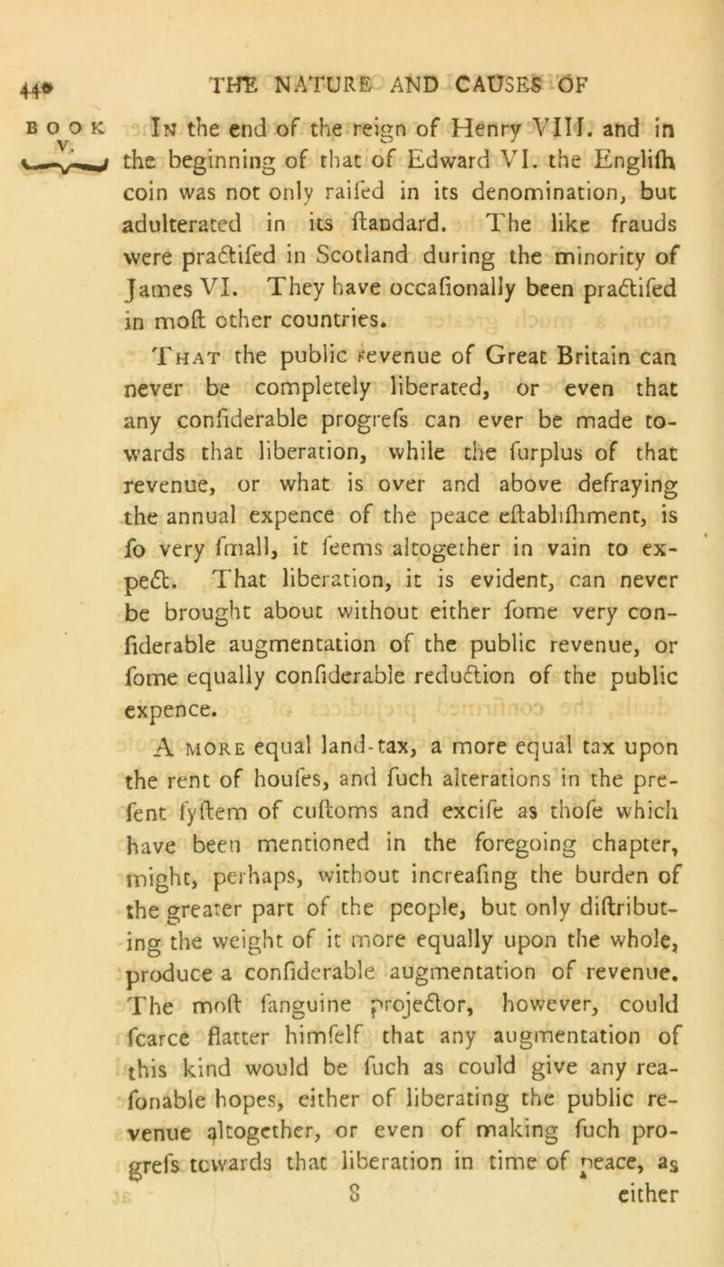 In the end of the reign of Henry VIII. and in the beginning of that of Edward VI. the Englifh coin was not only railed in its denomination, but adulterated in its ftandard. The like frauds were pra&ifed in Scotland during the minority of James VI. They have occafionally been pra&ifed in moft other countries. That the public revenue of Great Britain can never be completely liberated, or even that any confiderable progrefs can ever be made to- wards that liberation, while the furplus of that revenue, or what is over and above defraying the annual expence of the peace eftablifhment, is fo very fmall, it feems altogether in vain to ex- pe£t. That liberation, it is evident, can never be brought about without either fome very con- fiderable augmentation of the public revenue, or fome equally confiderable reduction of the public expence. A more equal land-tax, a more equal tax upon the rent of houfes, and fuch alterations in the pre- fent fyftem of cuftoms and excife as thofe which have been mentioned in the foregoing chapter, might, perhaps, without increafing the burden of the greater part of the people, but only diftribut- ing the weight of it more equally upon the whole, produce a confiderable augmentation of revenue. The moft fanguine projector, however, could fcarce flatter himfelf that any augmentation of this kind would be fuch as could give any rea- fonable hopes, either of liberating the public re- venue altogether, or even of making fuch pro- ofs towards that liberation in time of neace, as 8 * either