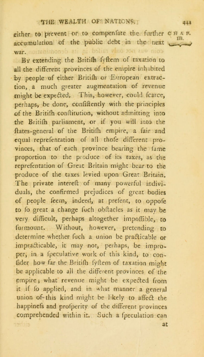 cither to prevent or to campenfate the further c h a p. accumulation of the public debt in the next ^ war. By extending the 3ritiffi fyftem of taxation to all the different provinces of the empire inhabited by people of either Britifh or European extrac- tion, a much greater augmentation of revenue might be expcCted. This, however, could fcarce, perhaps, be done, confidently with the principles of the Britifh conPcitution, without admitting into the Britifh parliament, or if you will into the ftates-general of the Britifh empire, a fair and equal reprefentation of all thofe different pro- vinces, that of each province bearing the fame proportion to the produce of its raxes, as the reprefentation of Great Britain might bear to the produce of the taxes levied upon Great Britain. The private interefb of many powerful indivi- duals, the confirmed prejudices of great bodies of people feem, indeed, at prefect, to oppofe to fo great a change foch obftacles as it may be very difficult, perhaps altogether impoffible, to furmount. Without, however, pretending to determine whether fuch a union be practicable or impracticable, it may not, perhaps, be impro- per, in a fpeculative work of this kind, to con- iider how far the Britifh fyftem of taxation might be applicable to all the different provinces of the empire j what revenue might be expected from it if fo applied, and in what manner a general union of this kind might be likely to affect the happinefs and profperity of the different provinces comprehended within it. Such a fpeculation can at