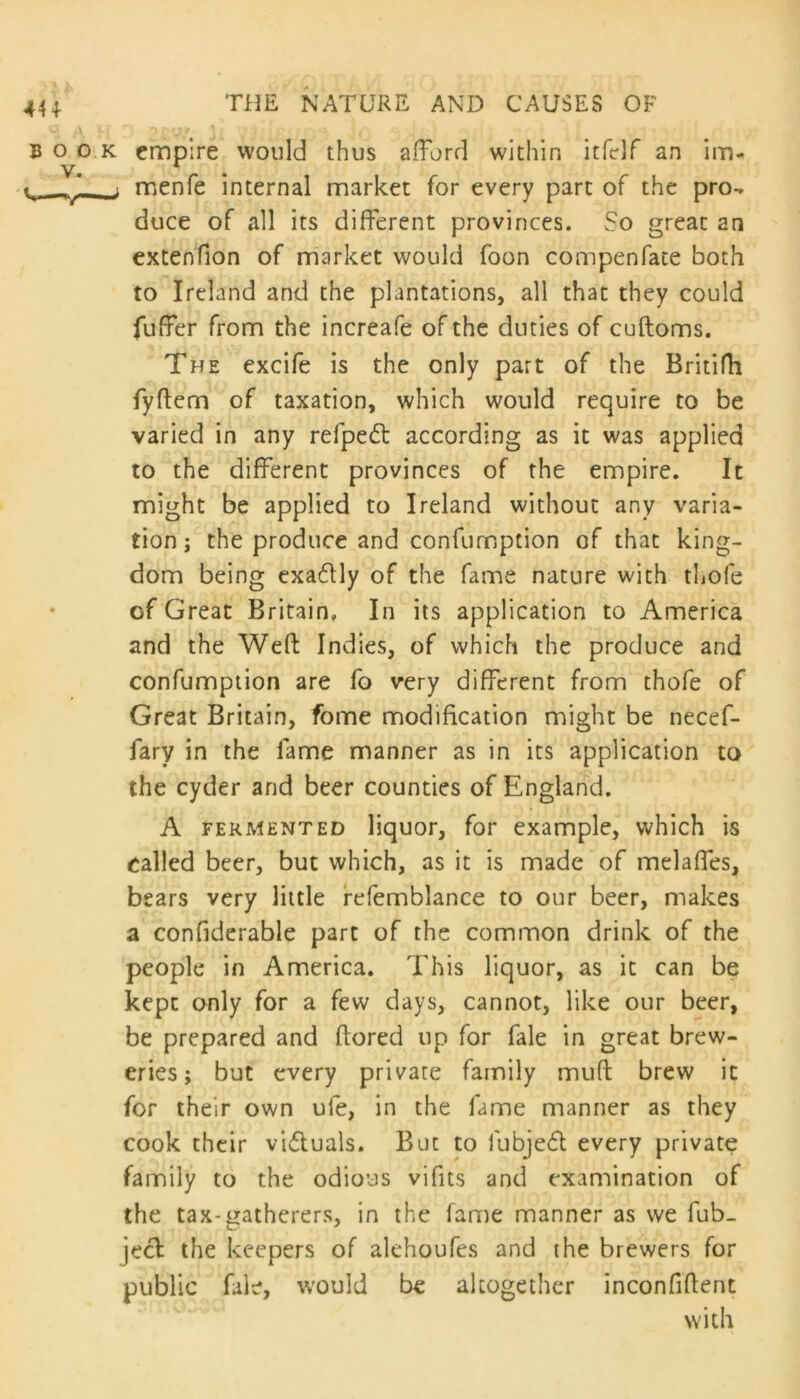 441 BOO V. V k empire would thus afford within itfclf an im- menfe internal market for every part of the pro- duce of all its different provinces. So great an extenfion of market would foon compenfate both to Ireland and the plantations, all that they could fuffer from the increafe of the duties of cuftoms. The excife is the only part of the Britifh fyftem of taxation, which would require to be varied in any refpedl according as it was applied to the different provinces of the empire. It might be applied to Ireland without any varia- tion; the produce and confumption of that king- dom being exactly of the fame nature with thofe of Great Britain, In its application to America and the Weft Indies, of which the produce and confumption are fo very different from thofe of Great Britain, fome modification might be necef- fary in the fame manner as in its application to the cyder and beer counties of England. A fermented liquor, for example, which is called beer, but which, as it is made of melaffes, bears very little refemblance to our beer, makes a confiderable part of the common drink of the people in America. This liquor, as it can be kept only for a few days, cannot, like our beer, be prepared and ftored up for fale in great brew- eries; but every private family muft brew it for their own ufe, in the fame manner as they cook their vifluals. But to fubjedl every private family to the odious vifits and examination of the tax-gatherers, in the fame manner as we fub- jecl the keepers of alehoufes and the brewers for public fale, would be altogether inconfiftent with