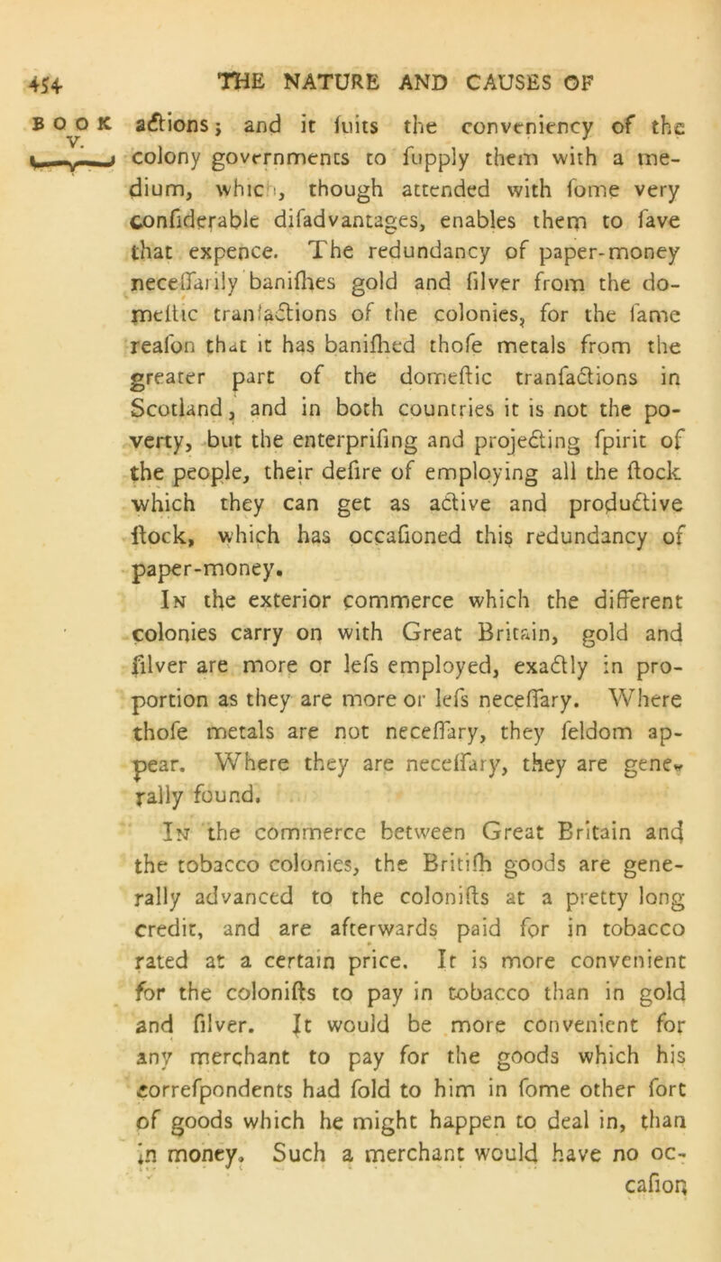 K atflions ; and it fuits the conveniency of the „j colony governments to fupply them with a me- dium, whic i, though attended with fome very confiderable difadvantages, enables them to fave that expence. The redundancy of paper-money neceflfarily banifhes gold and filver from the do- mcitic tranfasTions of the colonies, for the fame realbn that it has banifhed thofe metals from the greater part of the domeftic tranfadlions in Scotland, and in both countries it is not the po- verty, but the enterprifing and proje&jng fpirit of the people, their defire of employing all the flock which they can get as active and productive itock, which has occafioned this redundancy of paper-money. In the exterior commerce which the different colonies carry on with Great Britain, gold and filver are more or lefs employed, exadtly in pro- portion as they are more or lefs neceffary. Where thofe metals are not neceffary, they feldom ap- pear. Where they are neceffary, they are gene* rally found. In the commerce between Great Britain and the tobacco colonies, the Britifh goods are gene- rally advanced to the colonifts at a pretty long credit, and are afterwards paid for in tobacco rated at a certain price. If is more convenient for the colonifts to pay in tobacco than in gold and filver. It would be more convenient for any merchant to pay for the goods which his correfpondents had fold to him in fome other fort of goods which he might happen to deal in, than in money. Such a merchant would have no oc- cafioq