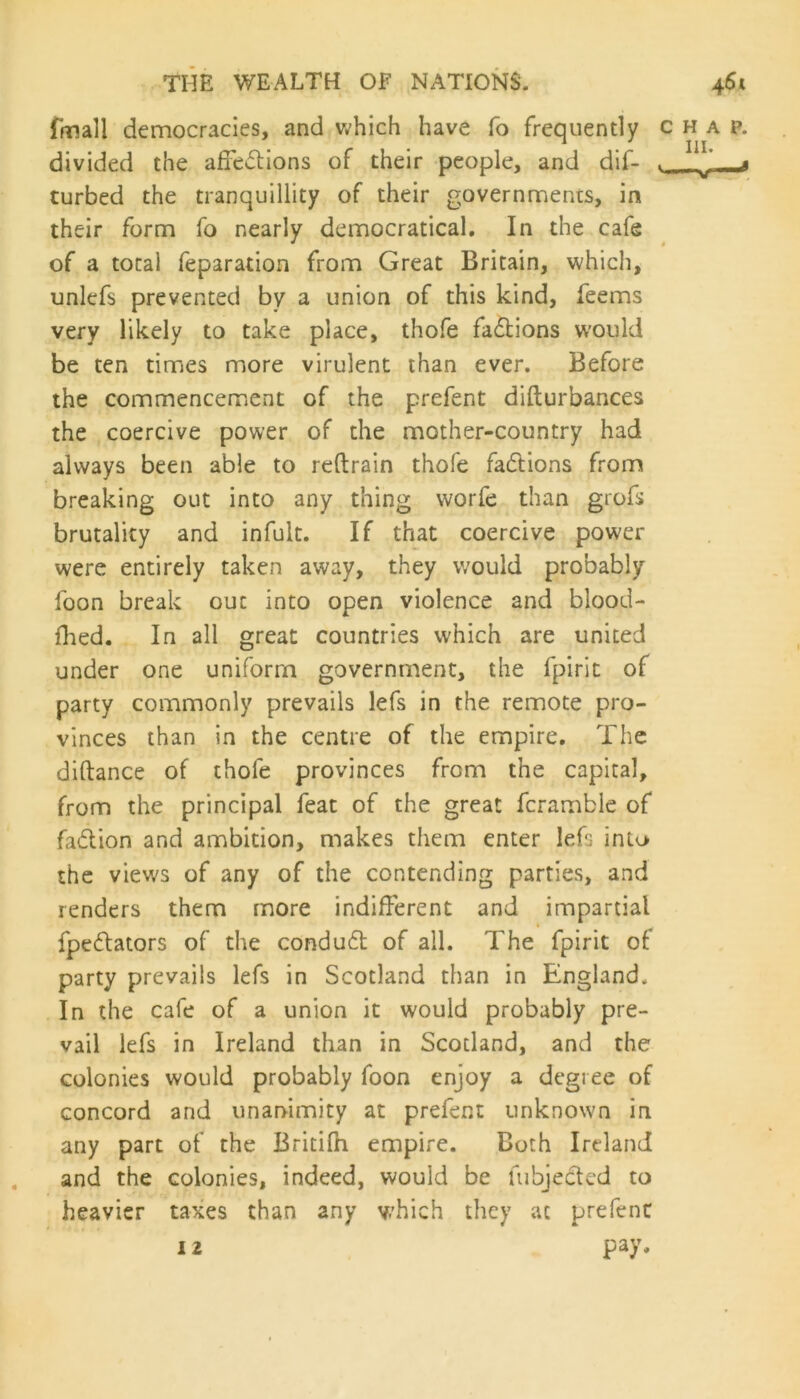 fmall democracies, and which have To frequently chap. divided the affections of their people, and dif- J ^ curbed the tranquillity of their governments, in their form fo nearly democratical. In the cafe of a total feparation from Great Britain, which, unlefs prevented by a union of this kind, feems very likely to take place, thofe fa&ions would be ten times more virulent than ever. Before the commencement of the prefent difturbances the coercive power of the mother-country had always been able to reftrain thofe factions from breaking out into any thing worfe than grofs brutality and infult. If that coercive power were entirely taken away, they would probably foon break ouc into open violence and blood- flied. In all great countries which are united under one uniform government, the fpirit of party commonly prevails lefs in the remote pro- vinces than in the centre of the empire. The diftance of thofe provinces from the capital, from the principal feat of the great fcramble of fa&ion and ambition, makes them enter lefs into the view's of any of the contending parties, and renders them more indifferent and impartial fpettators of the condu£t of all. The fpirit of party prevails lefs in Scotland than in England. In the cafe of a union it would probably pre- vail lefs in Ireland than in Scotland, and the colonies would probably foon enjoy a degree of concord and unanimity at prefent unknown in any part of the Britifh empire. Both Ireland and the colonies, indeed, would be fubjected to heavier taxes than any which they at prefenc 12 pay.