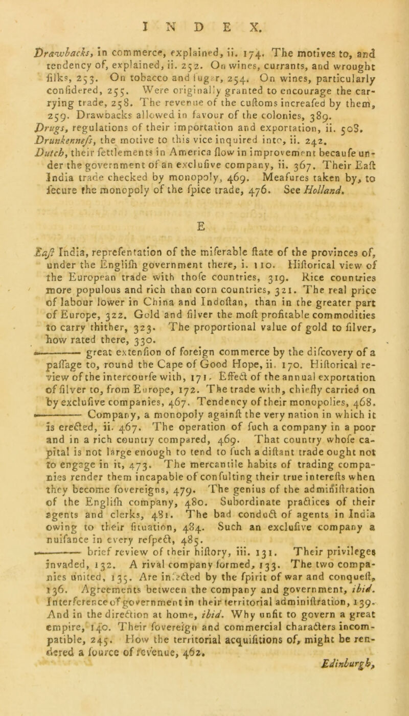 Drawbacks, in commerce, explained, ii. 174. The motives to, and tendency of, explained, ii. 252. On wines, currants, and wrought filks, 253. On tobacco and iug.-r, 254. On wines, particularly confidt-red, 255. Were originally granted to encourage the car- rying trade, 258. The revenue of the cuftoms increafed by them, 259. DrawDacks allowed in favour of the colonies, 389. Drugs, regulations of their importation and exportation, ii. 50S. Drunkennefs, the motive to this vice inquired into, ii. 242. Dutch, their fettle men ts in America flow in improvement becaufe un- der the government of an exclufive company, ii. 367. Their Eaft: India trade checked by monopoly, 469. Meafures taken by, to iecure fhe monopoly of the fpice trade, 476. See Holland. E Eaft India, reprefen tation of the miferable flate of the provinces of, under the Englifh government there, i. 110. Hifiorical view of the European trade with thofe countries, 319. Rice countries more populous and rich than corn countries, 321. The real price of labour lower in China and Indoftan, than in the greater part of Europe, 322. Gold and fllver the moft profitable commodities to carry thither, 323. The proportional value of gold to filver, Row rated there, 330. great extenfion of foreign commerce by the difcovery of a paflage to, round the Cape of Good Hope, ii. 170. Hiftoricai re- view of the intercourfe with, 171. Effed of the ann ual exportation of filver to, from Europe, 172. The trade with, chiefly carried on by exclufive companies, 467. Tendency of their monopolies, 468. Company, a monopoly againfi: the very nation in which it is ereded, ii. 467. The operation of fuch a company in a poor and in a rich country compared, 469. That country whofe ca- pital is not large enough to tend to fuch a diftant trade ought not to engage in it, 473. The mercantile habits of trading compa- nies render them incapable of confulting their true intercfts when they become fovereigns, 479. The genius of the admiriiftration of the Englifh company, 480. Subordinate pradices of their agents and clerks, 481. The bad condud of agents in India owing to their fuuation, 484. Such an exclufive company a nuifance in every refped, 485. —■ —— brief review of their hiflory, iii. 131. Their privileges invaded, 132. A rival company formed, 1 33. The two compa- nies united, 135. Are infeded by the fpirit of war and conquell, 136. Agreements between the company and government, ibid. Interferenceo'f government in their territorial adminiftration, 139, And in thediredion at home, ibid. Why unfit to govern a great empire, 140. Their fovereign and commercial charaders incom- patible, 245. How the territorial acquifitions of, might be ren- dered a lource of revenue, 462* Edinburgh,