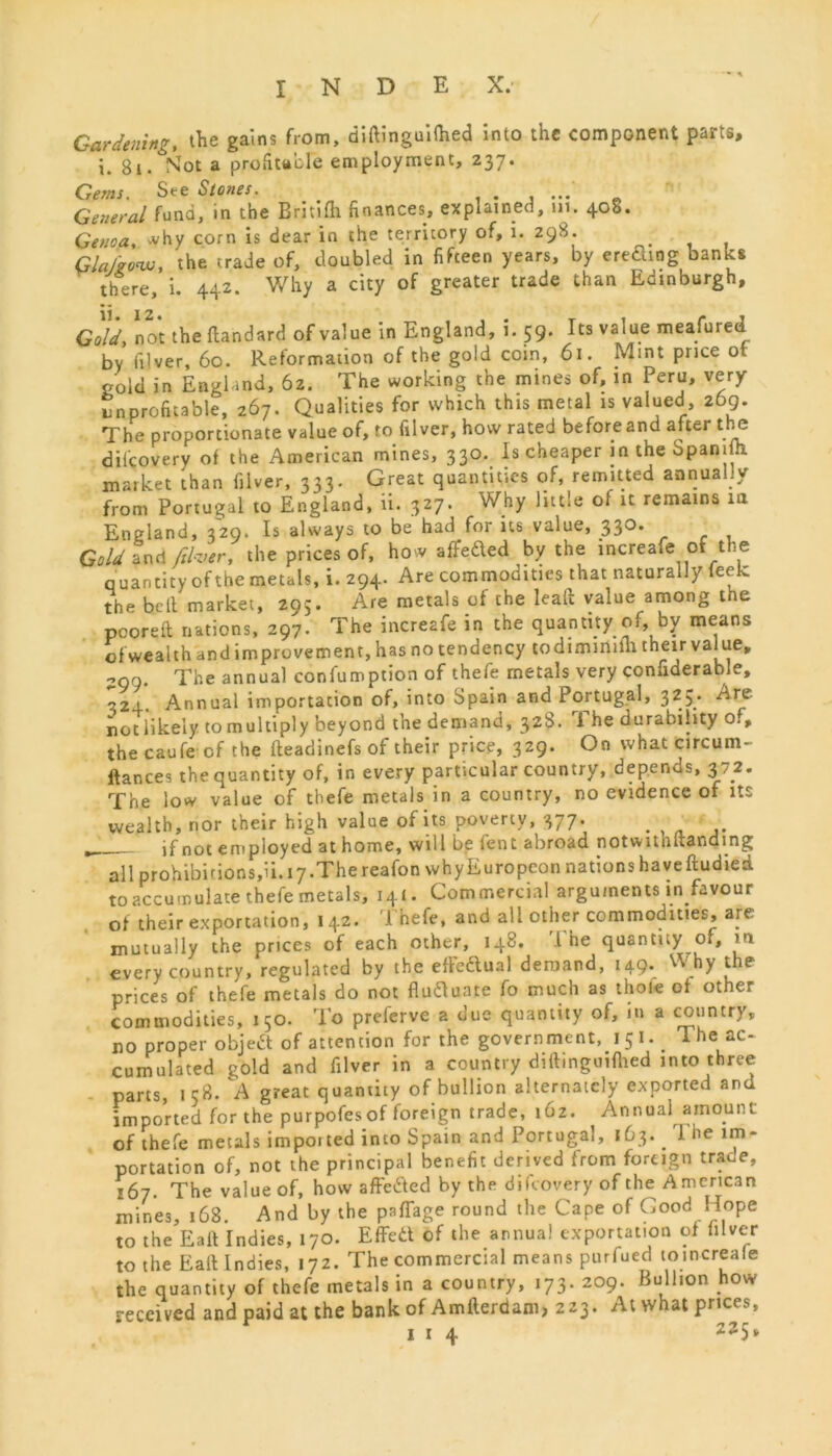 • * Garden'™? the gains from, diftinguifhed into the component parts, i. Si/Sot a profitable employment, 237. Gems. See Stones. . ... General fund, in the Britifh finances, explained, in. 408. Genoa, why corn is dear in the territory of, i. 298. _ GlaJ'go'w, the trade of, doubled in fifteen years, by ereding banks there, i. 442. Why a city of greater trade than Edinburgh, Gold, not the flandard of value in England, i. 59. Its value meafured by filver, 60. Reformation of the gold coin, 61. Mint price ot gold in England, 62. The working the mines of, in Peru, very Unprofitable, 267. Qualities for which this metal is valued, 269. The proportionate value of, to filver, how rated before and after the dilcoverv of the American mines, 330. Is cheaper in the Spanifh. market than filver, 333. Great quantities of, remitted annually from Portugal to England, ii. 327. vVhy little of it remains in England, 329. Is always to be had for its value, 330. Gold and filver, the prices of, how affeded by the increafe of the q uantity of the metals, i. 294. Are commodtties that naturally feek the belt market, 295. Are metals of the leaft value among the pooreft nations, 297. The increafe in the quantity of, by means of wealth and improvement, has no tendency codimimm their value, 290. The annual confumption of thefe metals very considerable, 324. Annual importation of, into Spain and Portugal, 325/ ^re not likely to multiply beyond the demand, 32S. i he durability of, the caufe of the fteadinefs of their price, 329. On what circum- ftances the quantity of, in every particular country, depends, 372. The low value of thefe metals in a country, no evidence of its wealth, rior their high value of its poverty, 377. . if not employed at home, will be lent abroad notwitnftandmg all prohibitions,ii. 17.The reafon whyEuropcon nations haveftudied to accumulate thefe metals, 141. Commercial arguments in favour of their exportation, 142. Thefe, and all other commodities, are mutually the prices of each other, 148. I he quantify of, m every country, regulated by the effedual demand, 149. why the prices of thefe metals do not flufluate fo much as thole of other commodities, 150. To preferve a due quantity of, in a country, no proper object of attention for the government, 15 I. The ac- cumulated gold and filver in a country diftinguifhed into three parts, 158. A great quantity of bullion alternately exported and imported for the purpofesof foreign trade, 162. Annual amount of thefe metals imported into Spain and Portugal, 163.. I he im- portation of, not the principal benefit derived from foreign traue, 167. The value of, how affedted by the difeovery of the American mines, 168. And by the paffage round the Cape of Good Hope to the Eaft Indies, 170. Effett of the annual exportation of filver to the Eaft Indies, 172. The commercial means purfued toincreale the quantity of thefe metals in a country, 173. 209. Bullion how received and paid at the bank of Amfterdam> 223. At what prices,