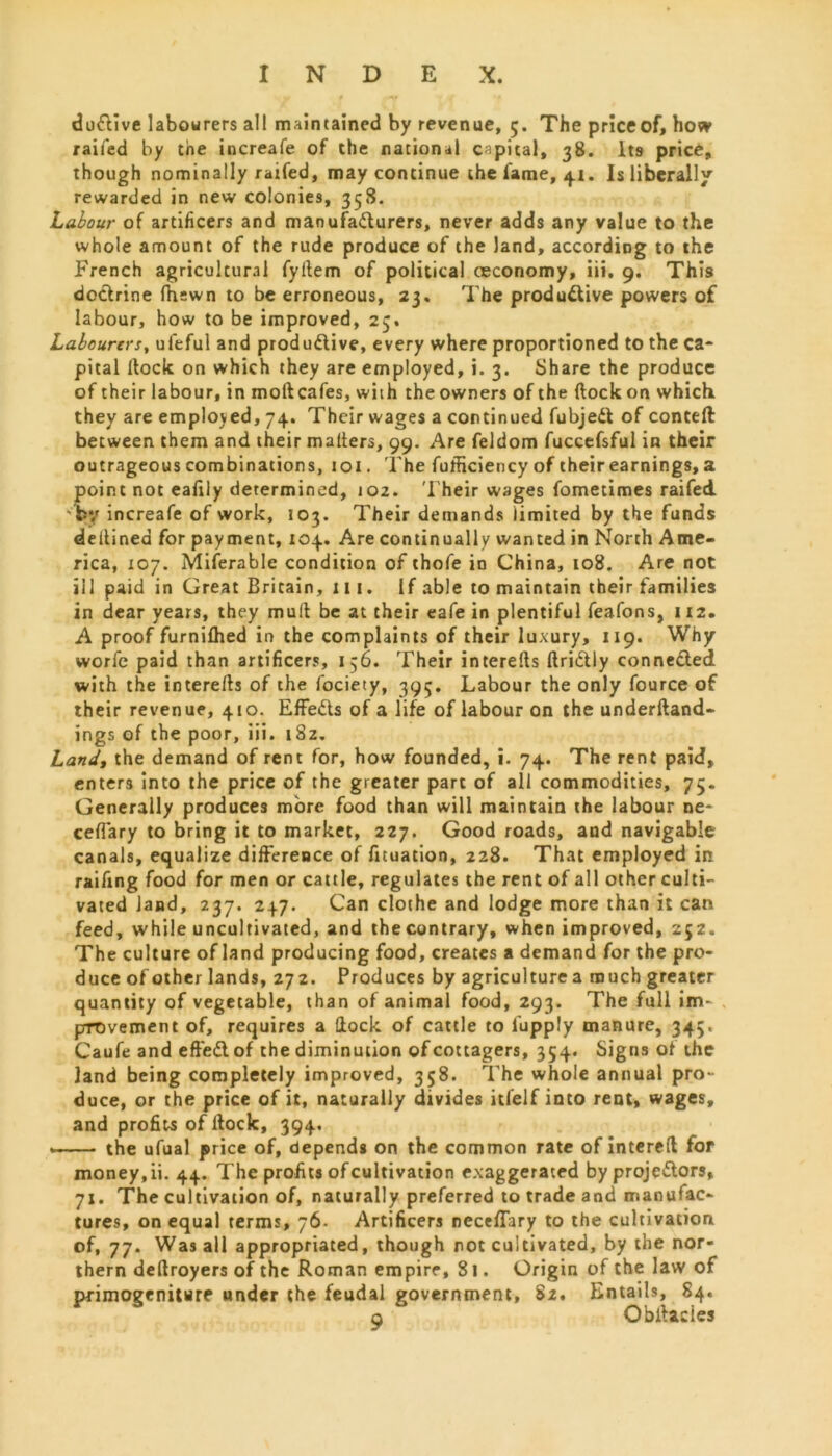 duttive labourers all maintained by revenue, 5. The price of, how railed by the increafe of the national capital, 38. Its price, though nominally raifed, may continue the fame, 4.1. Is liberally rewarded in new colonies, 358. Labour of artificers and manufacturers, never adds any value to the whole amount of the rude produce of the land, according to the French agricultural fyltem of political ceconomy, iii, 9. This doctrine (hewn to be erroneous, 23. The productive powers of labour, how to be improved, 23. Labourers, ufeful and productive, every where proportioned to the ca- pital flock on which they are employed, i. 3. Share the produce of their labour, in molt cafes, with the owners of the (lock on which they are employed, 74. Their wages a continued fubjeCt of conceit between them and their matters, 99. Are feldom fuccefsful in their outrageous combinations, 101. The fufficiency of their earnings, a point not ealily determined, 102. T heir wages fometimes raifed 'by increafe of work, 103. Their demands limited by the funds dettined for payment, 104. Are continually wanted in North Ame- rica, 107. Miferable condition of thofe in China, 108. Are not ill paid in Great Britain, 111. If able to maintain their families in dear years, they mutt be at their eafe in plentiful feafons, 112. A proof furnilhed in the complaints of their luxury, 119. Why worfc paid than artificers, 156. Their interefts ftriClly connected with the interetts of the fociety, 395. Labour the only fource of their revenue, 410. EffeCts of a life of labour on the underftand- ings of the poor, iii. i8z. Land, the demand of rent for, how founded, i. 74. The rent paid, enters into the price of the greater part of all commodities, 75. Generally produces more food than will maintain the labour ne- ceflary to bring it to market, 227. Good roads, and navigable canals, equalize difference of fituation, 228. That employed in raifing food for men or cattle, regulates the rent of all other culti- vated land, 237. 247. Can clothe and lodge more than it can feed, while uncultivated, and the contrary, when improved, 252. The culture of land producing food, creates a demand for the pro- duce of other lands, 272. Produces by agriculture a much greater quantity of vegetable, than of animal food, 293. The full im- provement of, requires a flock of cattle to l'upply manure, 345. Caufe and effeCl of the diminution of cottagers, 354. Signs of the land being completely improved, 358. The whole annual pro- duce, or the price of it, naturally divides itfelf into rent, wages, and profits of Hock, 394. the ufual price of, depends on the common rate of intereft for money, ii. 44. The profits of cultivation exaggerated by proje&ors, 71. The cultivation of, naturally preferred to trade and manufac- tures, on equal terms, 76- Artificers neceflary to the cultivation of, 77. Was all appropriated, though not cultivated, by the nor- thern dettroyers of the Roman empire, 81. Origin of the law of primogeniture under the feudal government, 82. Entails, 84. o Obilacies