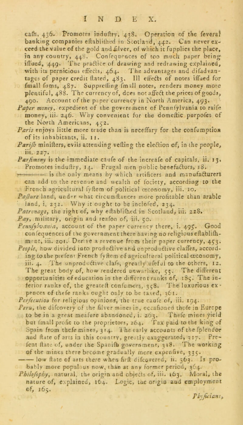 cafh, 436. 'Promotes induftry, 438. Operation of the feveraf banking companies eftabiiihed in Scotland, 442. Can never ex- ceed the value of the gold andXilver, of which it fupplies the place, in any country, 448. Confequpnces of too much paper being iflued, 449- Tne pra&ice of drawing and redrawing explained, with its pernicious effects, 464. The advantages and difadvan- tages of paper credit dated, 483. Ill effeCts of notes iffued for final! fums, 487. Supprelling fmall notes, renders money more plentiful, 488. The currencyof, dees not affeCt the prices of goods, 490. Account of the paper currency in North America, 493. Paper money, expedient of the government of Penntylvania to raife money, iii. 246. Why convenient for the domeitic purpofes of the North Americans, 452. Paris enjoys little more trade than is necedary for the confumption of its inhabitants, ii. 11. Parijh miniders, evils attending veiling the election of, in the people, iii. 227. Parfimcny is the immediate caufe of the increafe of capitals, ii. 13. Promotes indudry, 14. Frugal men public benefa&ors, 18. — is the only means by which artificers and manufacturers can add to the revenue and wealth of lociety, according to the French agricultural fydem of political oeconomy, iii. 10. Pafture land, und^r what circumdaoces more profitable than arable iand, i. 232. Why it ought to be inclofed, 234. Patronage, the right of, why edablifhed in Scotland, iii. 228. Pay, military, origin and reafon of, iii. 50. Pennfyl<va7iia, account of the paper currency there, i. 495. Good confequences of t ae government there having no religions edablidi- m nt, iii. 201. Derve a revenue frem their paper currency, 433. People, how divided inro productive and unproductive claffes, accord- ing to the prefent French fydem of agricultural political oeconomy, iii. 4. The unproductive claf«, greatly ufefui to the others, 12. The great body of, how rendered onwariike, 55. The different opportunities of education in the different ranks of, 1S5. The in- ferior ranks of, the greated confurrvers, 3^8. The luxurious ex • pence* of thefe ranks ought only to be taxed, 361. Per/ecution for religious opinions, the true caufe of, iii. 194. Peru, the difeovery of the diver mines in, cccafioned thole in Europe to be in a great meafure abandoned, i. 263. Thefe mines yield but (mail profit to the proprietors, 264. Tax paid to the king of Spain from thefe mi nes, 3 »4. i he carlv accounts of the fplendor and (late of arts in this country, greatly exaggerated, 317. Pre- fent Hate of, under the Spunifb governmenr, 318. The working of the mines there become gradually more expenfive, 335. low Hate of arts there when firii difcovered, ii. 563. Is pro- bably more populous now, than at any former period, 364. Pbilo/ophy, natural, the origin and objects of, iii. ,63. Moral, the nature of, explained, 164. Logic, tue origin and employment of, 165. Tbyfidansy