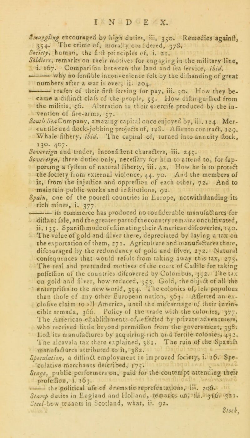 Smuggling encouraged by high duties, iii. 330. Remedies again#, 354.. The crime of, morally confidered, 37S» Society, human, the firft principles of, i. 21. Soldiers, remarks on their motives for engaging in the military line, i. 167. Comparison between the land and fea fervice, ibid. •——— why no fenuble inconvenience felt by the dilbanding of great numbers after a war is over, ii. 204.. » reafon of their firft ferving for pay, iii. 50. How they be- came a diftindt clafs of the people, 55. How diftinguifhed from the militia, 56. Alteration in their exercife produced by the in- vention of fire-arms, 57. South Sea Company, amazing capital once enjoyed by, iii. 124. Mer- cantile and flock-jobbing projects of, 128. Aflientocontract, 129. Whale filhery, ibid. The capital of, turned into annuity flock, 130. 407. Sovereign and trader, inconfiftent charadlers, iii. 243. Sovereign, three duties only, neceflary for him to attend to, forfup- porting a fyftem of natural liberty, iii. 42. How he is to protedl the fociety front external violence, 44. 70. And the members of it, from the injuftice and oppreflion of each other, 72. And to maintain public works and inflitutions, 92. Spain, one of the pooreft countries in Europe, notvvithftanding its rich mines, i. 377. its commerce has produced noconfiderable manufadlures for dillant fale,and the greater part of the country remains uncultivated, ii. 135. Spanifh modeofeftimatingtheir American difeoveries, 140. The value of gold and filver there, depreciated by laying a tax on the exportation of them, 271. Agriculture and manufactures there, difeouraged by the redundancy of gold and fiiver, 272. Natural confequtncea that would refulc from taking away this tax, 273. The real and pretended motives of the court of Caltile for taking poffeffion of the countries difeovered by Columbus, 352. The tax on gold and filver, how reduced, 353. Gold, the objedt of all the enterprifes to the new world, 354. The colonies of, 1 els populous than thofe of any ether European nation, 363. Afferted an ex- clufive claim to all America, until the mifearriage of their invin- cible armada, 366. Policy of the trade with the colonies, 377. The American eftablifhments of, effected by private adventurers, who received little beyond permiiTion from the government, 398. Loft its manufadlures by acq uiring-rich and fertile colonies, 432, The alcavala tax there explained, 381. The ruin of the Spanifh manufadlures attributed to it, 382. Speculation, a diftindl employment in improved fociety, i. 16. Spe- culative merchants deferibed, 175. Stage, public performers on, paid for the contempt attending their profeilion, i. 163. - the political ufe of dramatic reprefentaiion.% iii. 206. Stamp duties in England and Holland, remarks on; iii.* 316. 321* Steel-bvH tenants in Scotland, what, ii. 92.