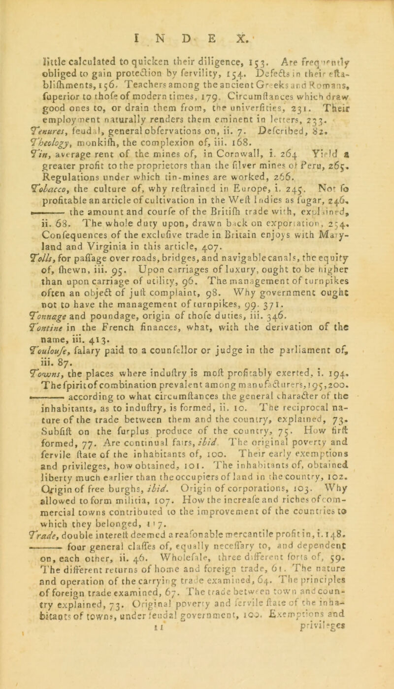 little calculated to quicken their diligence, 153. Are freq’Mitly obliged to gain protection by fervility, 154. Defedls in their efta- blifhments, 156. Teachers among the ancient Gr eks and Romans, fuperior to thofe of modern times, 179. Circumltances which draw good ones to, or drain them from, the univerftties, 231. Their employment naturally renders them eminent in letters, 233. Tenures, feud I, general obfervations on, ii. 7. Described, 82. Theology, monkifh, the complexion of, iii. 168. Tin, average rent of the mines of, in Cornwall, i. 264 Yield a greater profit to the proprietors than the fiver min^s of Peru, 265. Regulations under which tin-mines are worked, 266. Tobacco, the culture of, why retrained in Europe, i. 245. Nof fo profitable an article of cultivation in the Welt 1 ndies as fugar, 246, the amount and courfe of the Britifh trade with, expl bned, ii. 68. The whole duty upon, drawn b<ck on exportation, 234. Confequences of the exclaiive trade in Britain enjoys with Mary- land and Virginia in this article, 407. Tolls, for paflage over roads, bridges, and navigablecanajs, the equity of, fhewn, iii. 95. Upon carriages of luxury, ought to be higher than upon carriage of utility, 96. The management of turnpikes often an object of jult complaint, 98. Why government ought not to have the management of turnpikes, 99. 371. Tonnage and poundage, origin of thofe duties, iii. 346. Tontine in the French finances, what, with the derivation of the name, iii. 413. Touloufe, falary paid to a counfellor or judge in the parliament of, iii. 87. Towns, the places where indultry is moft profitably exerted, i. 194. Thefpiritof combination prevalent among manufact 11 rers,! 95,200. —— according to what circutnftances the general thara&er of the inhabitants, as to indultry, is formed, ii. 10. The reciprocal na- ture of the trade between them and the country, explained, 73. Subfilt on the furplus produce of the country, 75. How Hrft formed, 77. Are continual fairs, ibid The original poverty and fervile (tate of the inhabitants of, 100. Their early exemptions and privileges, how obtained, 101. The inhabitants of, obtained liberty much earlier than theoccupiers of land in ;he country, 102. Origin of free burghs,/^/V. Origin of corporations, 103. Why allowed to form militia, 107. How the increafe and riches of'om- mercial towns contributed to the improvement of the cour.tiies to which they belonged, 1 ■ 7. Trade, double interett deemed a reafonable mercantile prohtin, i. 148. four general claffes of, equally neceflary to, and dependent on, each other, ii. 46. WholefaU, three different forts of, 59. The different returns of home and foreign trade, 6t. The nature and operation of the carrying trade examined, 64. The principles of foreign trade examined, 67. I he trade between town and coun- try explained, 73. Original poverty and fervile flate of the inha- bitants of towns, under feudal government, too. Exemptions and li privileges