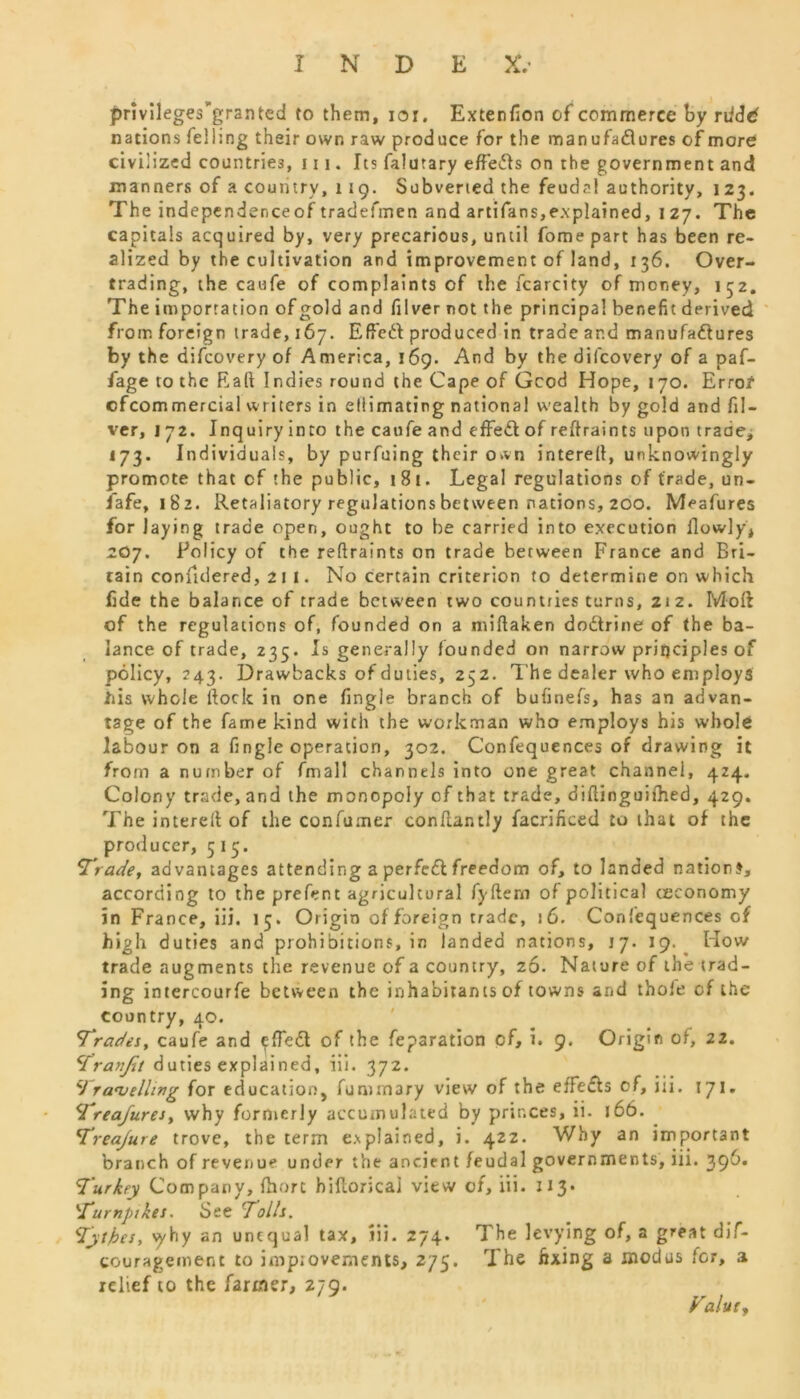 privileges’granted to them, ior. Extenfion of commerce by rtidd nations felling their own raw produce for the man u fad u res of more civilized countries, 111. Its falutary effe&s on the government and manners of a country, 1 19. Subvened the feudal authority, 123. The independenceof tradefmen and artifans,explained, 1 27. The capitals acquired by, very precarious, until fome part has been re- alized by the cultivation and improvement of land, 136. Over- trading, the caufe of complaints of the fcarcity of money, 152, The importation of gold and filver not the principal benefit derived from foreign trade, 167. Effect produced in trade and manufa&ures by the difcovery of America, 169. And by the difcovery of a paf- fage to the Rail Indies round the Cape of Gcod Hope, 170. Error cfcommercial writers in ellimating national wealth by gold and fil- ver, 172. Inquiry into the caufe and effect of reftraints upon trade, 173. Individuals, by purfuing their o.vn interelf, unknowingly promote that of the public, 181. Legal regulations of trade, un- safe, 182. Retaliatory regulations between nations, 200. Meafures for laying trade open, ought to be carried into execution {lowly* 2O7. Policy of the reftraints on trade between France and Bri- tain confulered, 211. No certain criterion to determine on which fide the balance of trade between two countries turns, 212. Moft of the regulations of, founded on a miftaken dodtrine of the ba- lance of trade, 235. Is generally founded on narrow principles of policy, 243. Drawbacks of duties, 252. The dealer who employs tils whole ftoclc in one fingle branch of bufinefs, has an advan- tage of the fame kind with the workman who employs his whole labour on a fingle operation, 302. Confequences of drawing it from a number of fmall channels into one great channel, 424. Colony trade, and the monopoly of that trade, diftinguifhed, 429. The intereft of the confumer conftantly facrificed to that of the producer, 515. Trade, advantages attending aperfedlfreedom of, to landed nation?, according to the prefent agricultural fyftern of political ceeonomy in France, iii. 15. Origin of foreign trade, j 6. Confequences of high duties and prohibitions, in landed nations, 17. 19. How trade augments the revenue of a country, 26. Nature of the trad- ing intercourfe between the inhabitants of towns and thole of the country, 40. Trades, caufe and <^fTe£t of the feparation of, i. 9. Origin of, 22. Tranjit duties explained, iil. 372. Travelling for education, fummary view of the effefls of, iii. 171. Treafures, why formerly accumulated by princes, ii. 166. Treajure trove, the term explained, i. 422. Why an important branch of revenue under the ancient feudal governments, iii. 396. Turkey Company, Ihort bifloricai view of, iii. 113- Turnpikes. See 'Tolls. Tytbes, vvhy an unequal tax, Iii. 274. The levying of, a great dif- couragement to impiovements, 275. The fixing a modus for, a relief to the farmer, 279. Value,