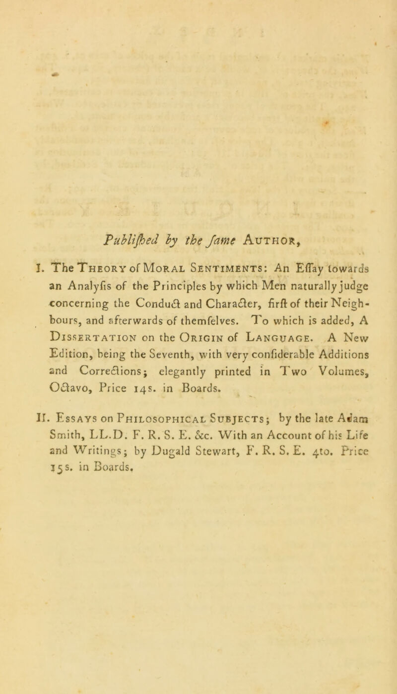 Published by the Jame Author, . % I. The Theory of Moral Sentiments: An Eflay towards an Analyfis of the Principles by which Men naturally judge concerning the Conduct and Character, firfl: of their Neigh- bours, and afterwards of themfelves. To which is added, A D issertation on the Origin of Language. A New Edition, being the Seventh, with very confiderable Additions and Corrections; elegantly printed in Two Volumes, Octavo, Price 14s. in Boards. II. Essays on Philosophical Subjects ; by the late Adam Smith, LL.D. F. R. S. E. &c. With an Account of his Life and Writings; by Dugald Stewart, F. R. S. E. 410. Price 35 s. in Boards.