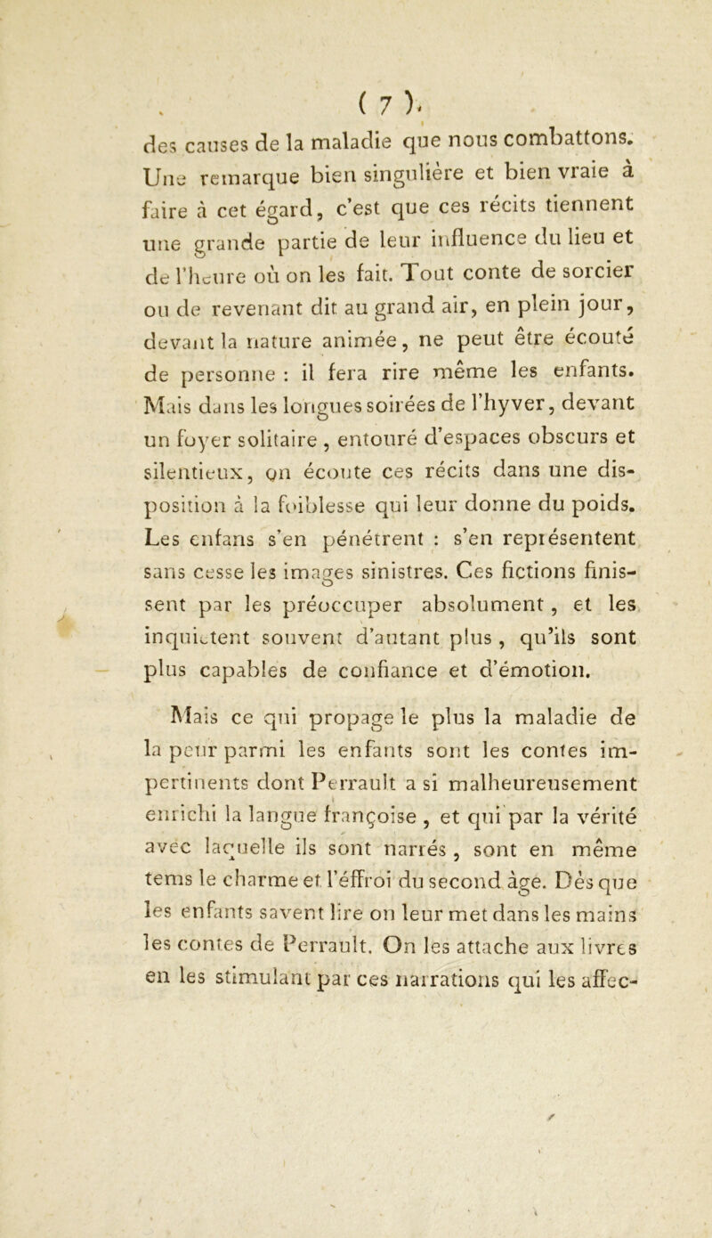 des causes de la maladie que nous combattons. Une remarque bien singulière et bien vraie à faire à cet égard, c’est que ces récits tiennent une grande partie de leur influence du lieu et de l’heure où on les fait. Tout conte de sorcier ou de revenant dit au grand air, en plein jour, devant la nature animée, ne peut être écouté de personne : il fera rire meme les enfants. Mais dans les longues soirées de l’hyver, devant un foyer solitaire , entouré d’espaces obscurs et silentieux, gn écoute ces récits dans une dis- position à la foiblesse qui leur donne du poids. Les enfans s’en pénétrent : s’en représentent sans cesse les images sinistres. Ces fictions finis- sent par les préoccuper absolument, et les inquiètent souvent d’autant pfus , qu’ils sont plus capables de confiance et d’émotion. Mais ce qui propage le plus la maladie de la peur parmi les enfants sont les contes im- pertinents dont Perrault a si malheureusement enrichi la langue françoise , et qui par la vérité avec laquelle ils sont narrés, sont en même tems le charme et l’éffroi du second âge. Dès que les enfants savent 1 ire on leur met dans les mains les contes de Perrault. On les attache aux livres en les stimulant par ces narrations qui les affec-