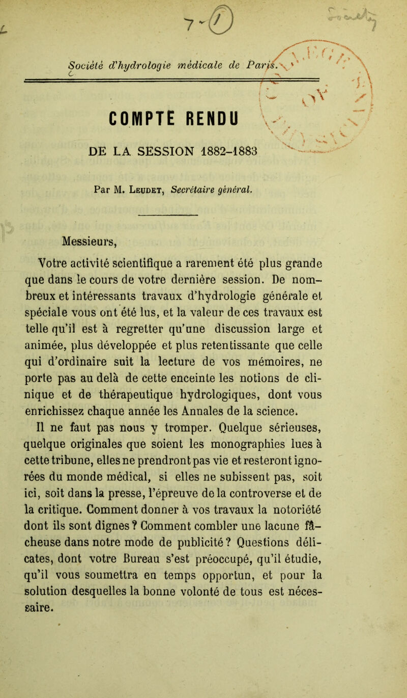 L Société d'hydrologie médicale de Par fs. \. COMPTE RENDU DE LA SESSION 1882-1883 Par M. Leudet, Secrétaire général. Messieurs, Votre activité scientifique a rarement été plus grande que dans le cours de votre dernière session. De nom- breux et intéressants travaux d’hydrologie générale et spéciale vous ont été lus, et la valeur de ces travaux est telle qu’il est à regretter qu’une discussion large et animée, plus développée et plus retentissante que celle qui d’ordinaire suit la lecture de vos mémoires, ne porte pas au delà de cette enceinte les notions de cli- nique et de thérapeutique hydrologiques, dont vous enrichissez chaque année les Annales de la science* Il ne faut pas nous y tromper. Quelque sérieuses, quelque originales que soient les monographies lues à cette tribune, elles ne prendront pas vie et resteront igno- rées du monde médical, si elles ne subissent pas, soit ici, soit dans la presse, l’épreuve delà controverse et de la critique. Gomment donner à vos travaux la notoriété dont ils sont dignes ? Gomment combler une lacune fâ- cheuse dans notre mode de publicité ? Questions déli- cates, dont votre Bureau s’est préoccupé, qu’il étudie, qu’il vous soumettra en temps opportun, et pour la solution desquelles la bonne volonté de tous est néces- saire.