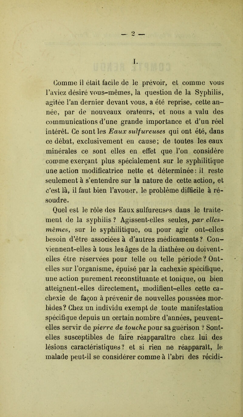 l’aviez désiré vous-mêmes, la question de la Syphilis, agitée l’an dernier devant vous, a été reprise, cette an- née, par de nouveaux orateurs, et nous a valu des communications d’une grande importance et d’un réel intérêt. Ce sont les Eaux sulfureuses qui ont été, dans ce débat, exclusivement en cause; de toutes les eaux minérales ce sont elles en effet que l’on considère comme exerçant plus spécialement sur le syphilitique une action modificatrice nette et déterminée: il reste seulement à s’entendre sur la nature de cette action, et c’est là, il faut bien l’avouer, le problème difficile à ré- soudre. Quel est le rôle des Eaux sulfureuses dans le traite- ment de la syphilis ? Agissent-elles seules, par elles- mêmes, sur le syphilitique, ou pour agir ont-elles besoin d’être associées à d’autres médicaments ? Con^* viennent-elles à tous les âges de la diathèse ou doivent- elles être réservées pour telle ou telle période? Ont- elles sur l’organisme, épuisé par la cachexie spécifique, une action purement reconstituante et tonique, ou bien atteignent-elles directement, modifient-elles cette ca- chexie de façon à prévenir de nouvelles poussées mor- bides? Chez un individu exempt de toute manifestation spécifique depuis un certain nombre d’années, peuvent- elles servir de pierre de touche pour sa guérison ? Sont- elles susceptibles de faire réapparaître chez lui des lésions caractéristiques? et si rien ne réapparaît, le malade peut-il se considérer comme à l’abri des récidi-